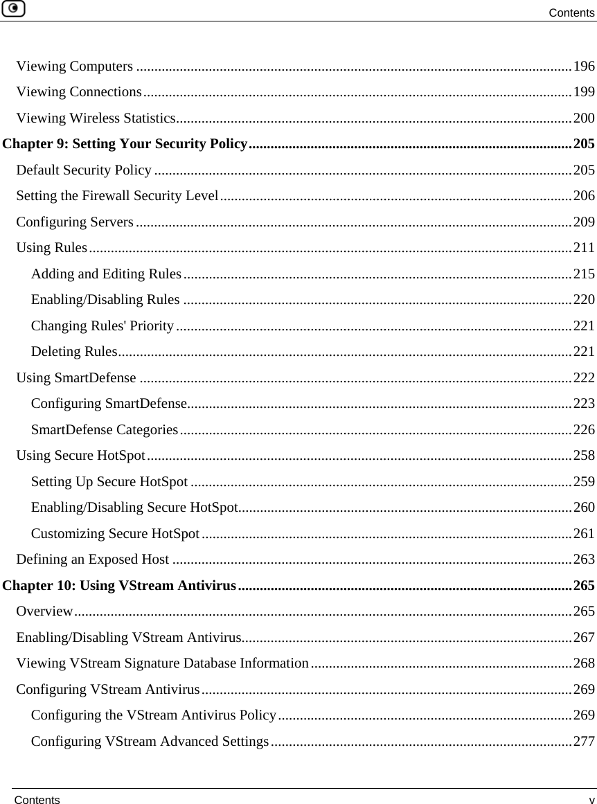  Contents  Contents  v  Viewing Computers ........................................................................................................................196 Viewing Connections......................................................................................................................199 Viewing Wireless Statistics.............................................................................................................200 Chapter 9: Setting Your Security Policy.........................................................................................205 Default Security Policy ...................................................................................................................205 Setting the Firewall Security Level.................................................................................................206 Configuring Servers........................................................................................................................209 Using Rules.....................................................................................................................................211 Adding and Editing Rules...........................................................................................................215 Enabling/Disabling Rules ...........................................................................................................220 Changing Rules&apos; Priority.............................................................................................................221 Deleting Rules.............................................................................................................................221 Using SmartDefense .......................................................................................................................222 Configuring SmartDefense..........................................................................................................223 SmartDefense Categories............................................................................................................226 Using Secure HotSpot.....................................................................................................................258 Setting Up Secure HotSpot.........................................................................................................259 Enabling/Disabling Secure HotSpot............................................................................................260 Customizing Secure HotSpot......................................................................................................261 Defining an Exposed Host ..............................................................................................................263 Chapter 10: Using VStream Antivirus............................................................................................265 Overview.........................................................................................................................................265 Enabling/Disabling VStream Antivirus...........................................................................................267 Viewing VStream Signature Database Information........................................................................268 Configuring VStream Antivirus......................................................................................................269 Configuring the VStream Antivirus Policy.................................................................................269 Configuring VStream Advanced Settings...................................................................................277 
