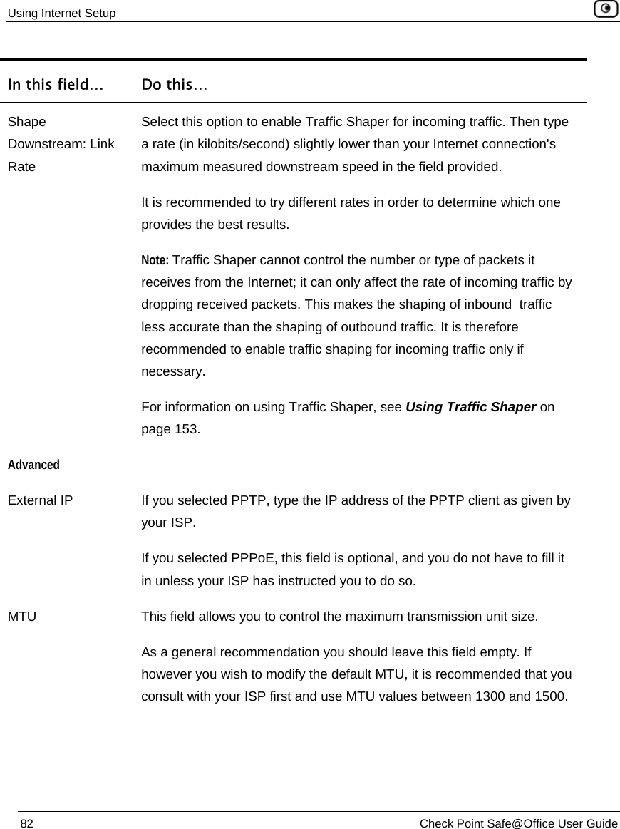 Using Internet Setup    82  Check Point Safe@Office User Guide  In this field…  Do this… Shape Downstream: Link Rate Select this option to enable Traffic Shaper for incoming traffic. Then type a rate (in kilobits/second) slightly lower than your Internet connection&apos;s maximum measured downstream speed in the field provided.  It is recommended to try different rates in order to determine which one provides the best results. Note: Traffic Shaper cannot control the number or type of packets it receives from the Internet; it can only affect the rate of incoming traffic by dropping received packets. This makes the shaping of inbound  traffic less accurate than the shaping of outbound traffic. It is therefore recommended to enable traffic shaping for incoming traffic only if necessary. For information on using Traffic Shaper, see Using Traffic Shaper on page 153. Advanced  External IP  If you selected PPTP, type the IP address of the PPTP client as given by your ISP. If you selected PPPoE, this field is optional, and you do not have to fill it in unless your ISP has instructed you to do so. MTU  This field allows you to control the maximum transmission unit size.  As a general recommendation you should leave this field empty. If however you wish to modify the default MTU, it is recommended that you consult with your ISP first and use MTU values between 1300 and 1500. 