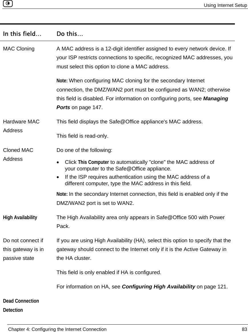  Using Internet Setup  Chapter 4: Configuring the Internet Connection  83  In this field…  Do this… MAC Cloning  A MAC address is a 12-digit identifier assigned to every network device. If your ISP restricts connections to specific, recognized MAC addresses, you must select this option to clone a MAC address. Note: When configuring MAC cloning for the secondary Internet connection, the DMZ/WAN2 port must be configured as WAN2; otherwise this field is disabled. For information on configuring ports, see Managing Ports on page 147. Hardware MAC Address This field displays the Safe@Office appliance&apos;s MAC address. This field is read-only. Cloned MAC Address Do one of the following: • Click This Computer to automatically &quot;clone&quot; the MAC address of your computer to the Safe@Office appliance. •  If the ISP requires authentication using the MAC address of a different computer, type the MAC address in this field. Note: In the secondary Internet connection, this field is enabled only if the DMZ/WAN2 port is set to WAN2.  High Availability The High Availability area only appears in Safe@Office 500 with Power Pack. Do not connect if this gateway is in passive state If you are using High Availability (HA), select this option to specify that the gateway should connect to the Internet only if it is the Active Gateway in the HA cluster.  This field is only enabled if HA is configured.  For information on HA, see Configuring High Availability on page 121. Dead Connection Detection  