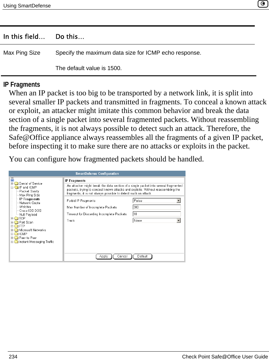 Using SmartDefense    234  Check Point Safe@Office User Guide  In this field…  Do this… Max Ping Size  Specify the maximum data size for ICMP echo response. The default value is 1500.   IP Fragments When an IP packet is too big to be transported by a network link, it is split into several smaller IP packets and transmitted in fragments. To conceal a known attack or exploit, an attacker might imitate this common behavior and break the data section of a single packet into several fragmented packets. Without reassembling the fragments, it is not always possible to detect such an attack. Therefore, the Safe@Office appliance always reassembles all the fragments of a given IP packet, before inspecting it to make sure there are no attacks or exploits in the packet. You can configure how fragmented packets should be handled.  