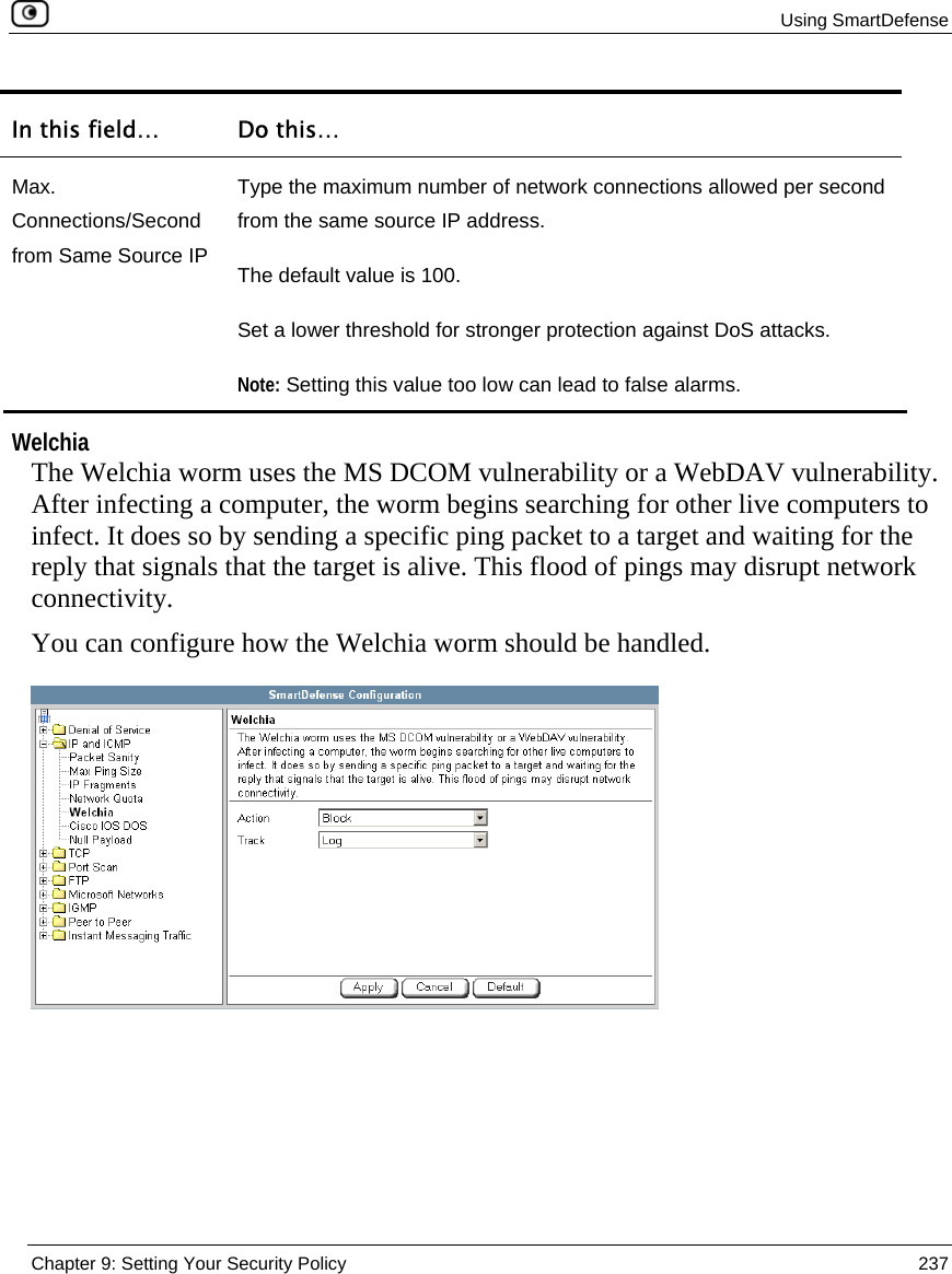  Using SmartDefense  Chapter 9: Setting Your Security Policy  237  In this field…  Do this… Max. Connections/Second from Same Source IP Type the maximum number of network connections allowed per second from the same source IP address.  The default value is 100. Set a lower threshold for stronger protection against DoS attacks.  Note: Setting this value too low can lead to false alarms.   Welchia The Welchia worm uses the MS DCOM vulnerability or a WebDAV vulnerability. After infecting a computer, the worm begins searching for other live computers to infect. It does so by sending a specific ping packet to a target and waiting for the reply that signals that the target is alive. This flood of pings may disrupt network connectivity. You can configure how the Welchia worm should be handled.  