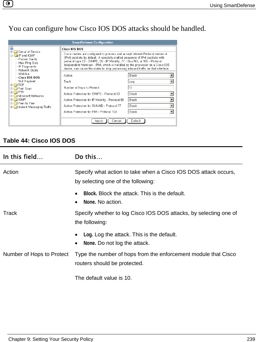  Using SmartDefense  Chapter 9: Setting Your Security Policy  239  You can configure how Cisco IOS DOS attacks should be handled.  Table 44: Cisco IOS DOS  In this field…  Do this… Action  Specify what action to take when a Cisco IOS DOS attack occurs, by selecting one of the following: • Block. Block the attack. This is the default.  • None. No action.  Track  Specify whether to log Cisco IOS DOS attacks, by selecting one of the following: • Log. Log the attack. This is the default.  • None. Do not log the attack.  Number of Hops to Protect  Type the number of hops from the enforcement module that Cisco routers should be protected.  The default value is 10. 
