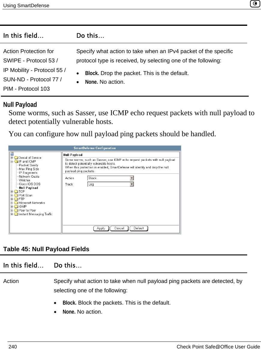 Using SmartDefense    240  Check Point Safe@Office User Guide  In this field…  Do this… Action Protection for SWIPE - Protocol 53 / IP Mobility - Protocol 55 / SUN-ND - Protocol 77 /  PIM - Protocol 103 Specify what action to take when an IPv4 packet of the specific protocol type is received, by selecting one of the following: • Block. Drop the packet. This is the default.  • None. No action.    Null Payload Some worms, such as Sasser, use ICMP echo request packets with null payload to detect potentially vulnerable hosts.  You can configure how null payload ping packets should be handled.  Table 45: Null Payload Fields In this field…  Do this… Action  Specify what action to take when null payload ping packets are detected, by selecting one of the following: • Block. Block the packets. This is the default.  • None. No action.  