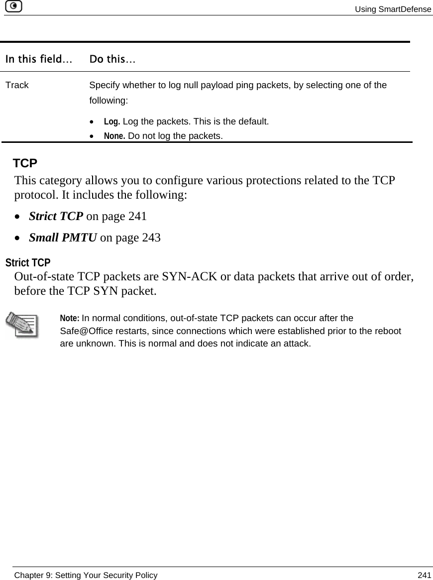 Using SmartDefense  Chapter 9: Setting Your Security Policy  241  In this field…  Do this… Track  Specify whether to log null payload ping packets, by selecting one of the following: • Log. Log the packets. This is the default.  • None. Do not log the packets.    TCP This category allows you to configure various protections related to the TCP protocol. It includes the following: • Strict TCP on page 241 • Small PMTU on page 243  Strict TCP Out-of-state TCP packets are SYN-ACK or data packets that arrive out of order, before the TCP SYN packet.    Note: In normal conditions, out-of-state TCP packets can occur after the Safe@Office restarts, since connections which were established prior to the reboot are unknown. This is normal and does not indicate an attack. 