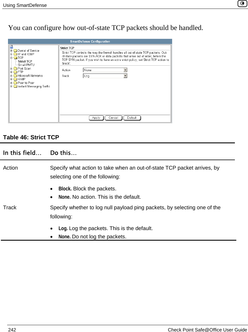 Using SmartDefense    242  Check Point Safe@Office User Guide  You can configure how out-of-state TCP packets should be handled.   Table 46: Strict TCP  In this field…  Do this… Action  Specify what action to take when an out-of-state TCP packet arrives, by selecting one of the following: • Block. Block the packets. • None. No action. This is the default. Track  Specify whether to log null payload ping packets, by selecting one of the following: • Log. Log the packets. This is the default.  • None. Do not log the packets.   
