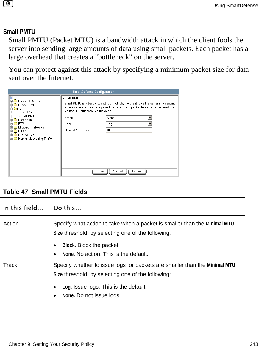 Using SmartDefense  Chapter 9: Setting Your Security Policy  243   Small PMTU Small PMTU (Packet MTU) is a bandwidth attack in which the client fools the server into sending large amounts of data using small packets. Each packet has a large overhead that creates a &quot;bottleneck&quot; on the server. You can protect against this attack by specifying a minimum packet size for data sent over the Internet.   Table 47: Small PMTU Fields  In this field…  Do this… Action  Specify what action to take when a packet is smaller than the Minimal MTU Size threshold, by selecting one of the following: • Block. Block the packet.  • None. No action. This is the default.  Track  Specify whether to issue logs for packets are smaller than the Minimal MTU Size threshold, by selecting one of the following: • Log. Issue logs. This is the default.  • None. Do not issue logs.  