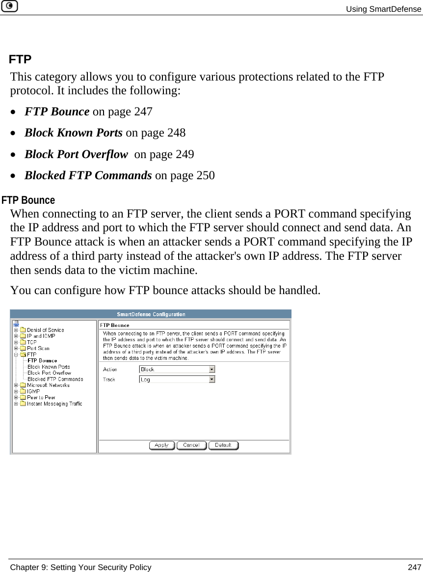  Using SmartDefense  Chapter 9: Setting Your Security Policy  247   FTP This category allows you to configure various protections related to the FTP protocol. It includes the following: • FTP Bounce on page 247 • Block Known Ports on page 248 • Block Port Overflow  on page 249 • Blocked FTP Commands on page 250  FTP Bounce When connecting to an FTP server, the client sends a PORT command specifying the IP address and port to which the FTP server should connect and send data. An FTP Bounce attack is when an attacker sends a PORT command specifying the IP address of a third party instead of the attacker&apos;s own IP address. The FTP server then sends data to the victim machine. You can configure how FTP bounce attacks should be handled.  