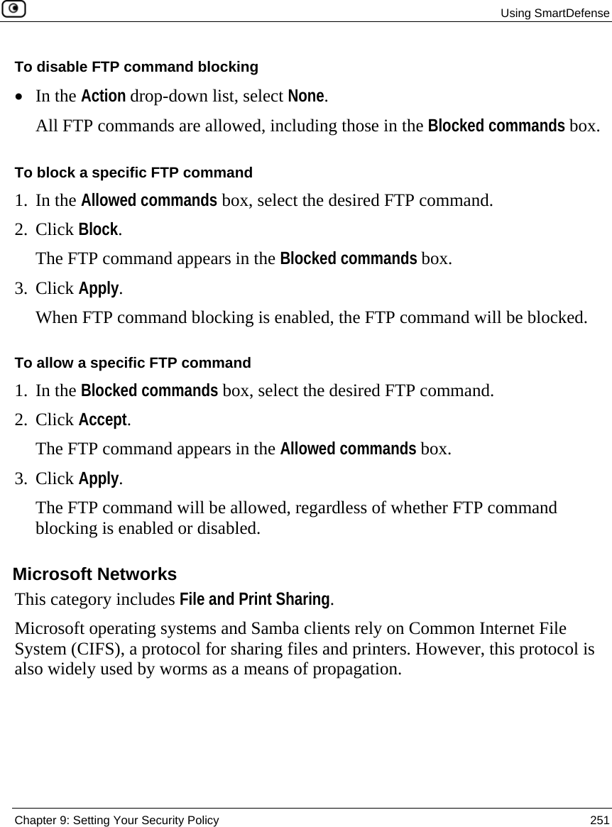  Using SmartDefense  Chapter 9: Setting Your Security Policy  251  To disable FTP command blocking • In the Action drop-down list, select None. All FTP commands are allowed, including those in the Blocked commands box.  To block a specific FTP command 1. In the Allowed commands box, select the desired FTP command. 2. Click Block. The FTP command appears in the Blocked commands box. 3. Click Apply. When FTP command blocking is enabled, the FTP command will be blocked. To allow a specific FTP command 1. In the Blocked commands box, select the desired FTP command. 2. Click Accept. The FTP command appears in the Allowed commands box. 3. Click Apply. The FTP command will be allowed, regardless of whether FTP command blocking is enabled or disabled.  Microsoft Networks This category includes File and Print Sharing. Microsoft operating systems and Samba clients rely on Common Internet File System (CIFS), a protocol for sharing files and printers. However, this protocol is also widely used by worms as a means of propagation. 