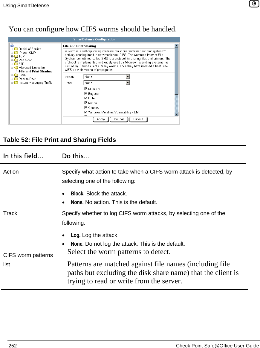 Using SmartDefense    252  Check Point Safe@Office User Guide  You can configure how CIFS worms should be handled.  Table 52: File Print and Sharing Fields In this field…  Do this… Action  Specify what action to take when a CIFS worm attack is detected, by selecting one of the following: • Block. Block the attack.  • None. No action. This is the default.  Track  Specify whether to log CIFS worm attacks, by selecting one of the following: • Log. Log the attack.  • None. Do not log the attack. This is the default.  CIFS worm patterns list Select the worm patterns to detect.  Patterns are matched against file names (including file paths but excluding the disk share name) that the client is trying to read or write from the server.   