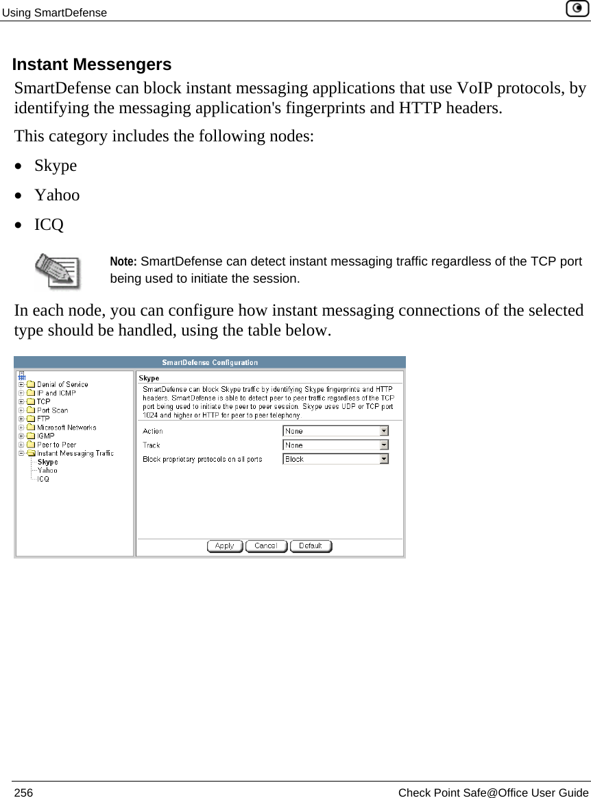 Using SmartDefense    256  Check Point Safe@Office User Guide  Instant Messengers SmartDefense can block instant messaging applications that use VoIP protocols, by identifying the messaging application&apos;s fingerprints and HTTP headers.  This category includes the following nodes:  • Skype • Yahoo • ICQ   Note: SmartDefense can detect instant messaging traffic regardless of the TCP port being used to initiate the session.  In each node, you can configure how instant messaging connections of the selected type should be handled, using the table below.  