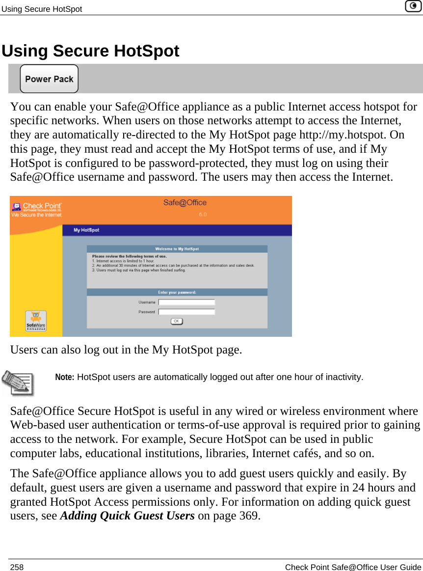 Using Secure HotSpot    258  Check Point Safe@Office User Guide  Using Secure HotSpot  You can enable your Safe@Office appliance as a public Internet access hotspot for specific networks. When users on those networks attempt to access the Internet, they are automatically re-directed to the My HotSpot page http://my.hotspot. On this page, they must read and accept the My HotSpot terms of use, and if My HotSpot is configured to be password-protected, they must log on using their Safe@Office username and password. The users may then access the Internet.   Users can also log out in the My HotSpot page.    Note: HotSpot users are automatically logged out after one hour of inactivity.  Safe@Office Secure HotSpot is useful in any wired or wireless environment where Web-based user authentication or terms-of-use approval is required prior to gaining access to the network. For example, Secure HotSpot can be used in public computer labs, educational institutions, libraries, Internet cafés, and so on. The Safe@Office appliance allows you to add guest users quickly and easily. By default, guest users are given a username and password that expire in 24 hours and granted HotSpot Access permissions only. For information on adding quick guest users, see Adding Quick Guest Users on page 369. 