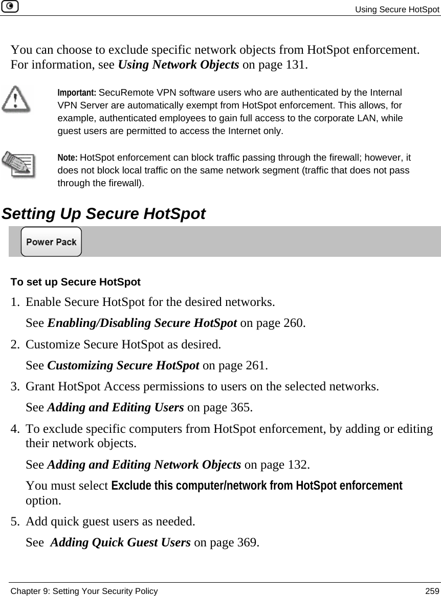  Using Secure HotSpot  Chapter 9: Setting Your Security Policy  259  You can choose to exclude specific network objects from HotSpot enforcement. For information, see Using Network Objects on page 131.    Important: SecuRemote VPN software users who are authenticated by the Internal VPN Server are automatically exempt from HotSpot enforcement. This allows, for example, authenticated employees to gain full access to the corporate LAN, while guest users are permitted to access the Internet only.    Note: HotSpot enforcement can block traffic passing through the firewall; however, it does not block local traffic on the same network segment (traffic that does not pass through the firewall).   Setting Up Secure HotSpot  To set up Secure HotSpot 1. Enable Secure HotSpot for the desired networks. See Enabling/Disabling Secure HotSpot on page 260. 2. Customize Secure HotSpot as desired. See Customizing Secure HotSpot on page 261. 3. Grant HotSpot Access permissions to users on the selected networks. See Adding and Editing Users on page 365. 4. To exclude specific computers from HotSpot enforcement, by adding or editing their network objects.  See Adding and Editing Network Objects on page 132.  You must select Exclude this computer/network from HotSpot enforcement option. 5. Add quick guest users as needed. See  Adding Quick Guest Users on page 369.  