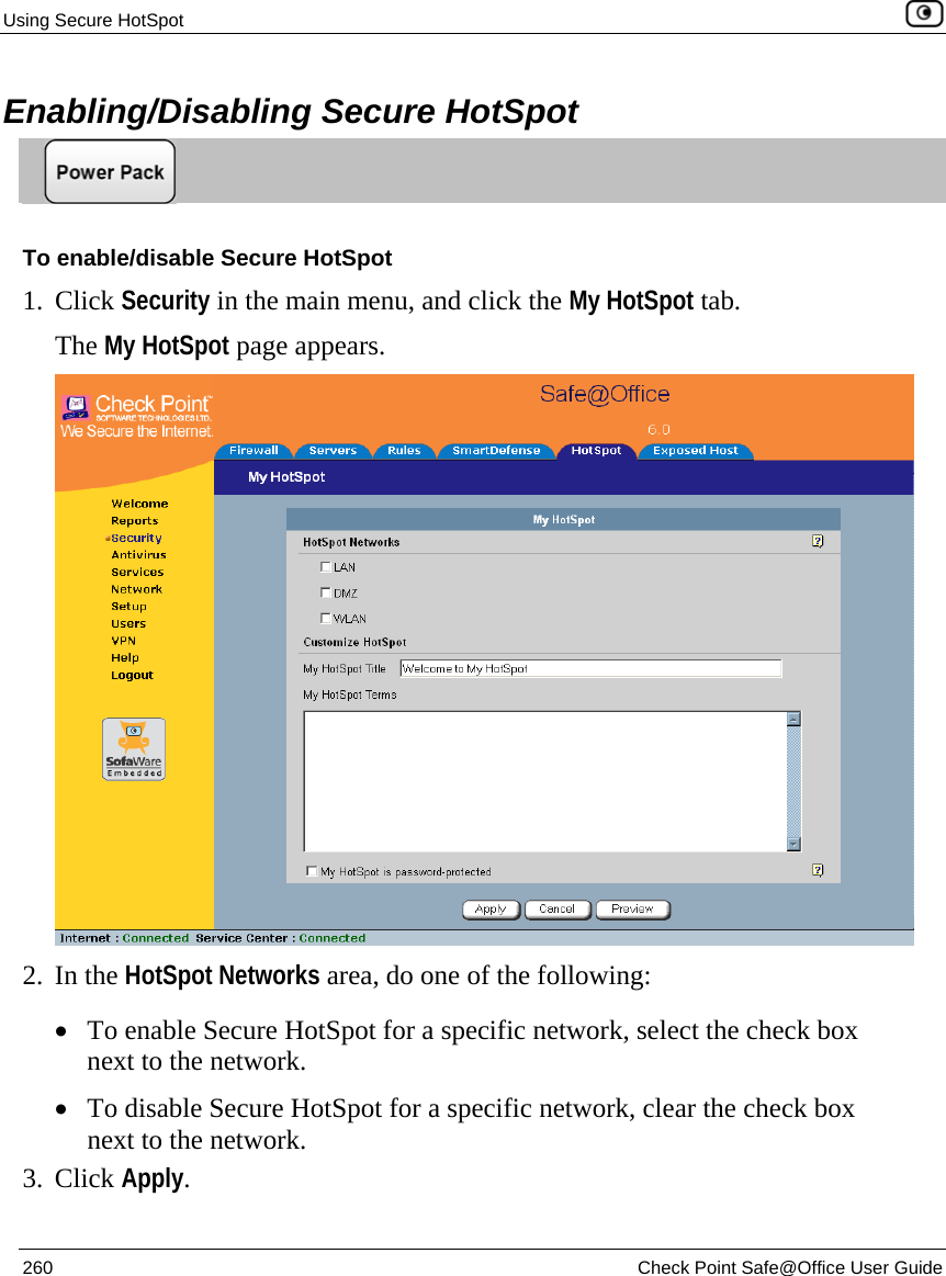 Using Secure HotSpot    260  Check Point Safe@Office User Guide  Enabling/Disabling Secure HotSpot  To enable/disable Secure HotSpot 1. Click Security in the main menu, and click the My HotSpot tab. The My HotSpot page appears.  2. In the HotSpot Networks area, do one of the following: • To enable Secure HotSpot for a specific network, select the check box next to the network.  • To disable Secure HotSpot for a specific network, clear the check box next to the network.  3. Click Apply.  