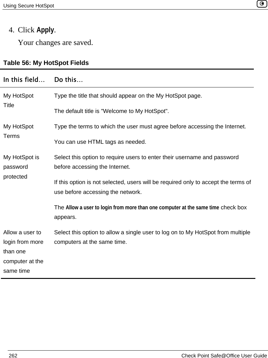 Using Secure HotSpot    262  Check Point Safe@Office User Guide  4. Click Apply. Your changes are saved.  Table 56: My HotSpot Fields In this field…  Do this… My HotSpot Title Type the title that should appear on the My HotSpot page. The default title is &quot;Welcome to My HotSpot&quot;. My HotSpot Terms Type the terms to which the user must agree before accessing the Internet. You can use HTML tags as needed. My HotSpot is password protected Select this option to require users to enter their username and password before accessing the Internet.  If this option is not selected, users will be required only to accept the terms of use before accessing the network. The Allow a user to login from more than one computer at the same time check box appears. Allow a user to login from more than one computer at the same time Select this option to allow a single user to log on to My HotSpot from multiple computers at the same time.   