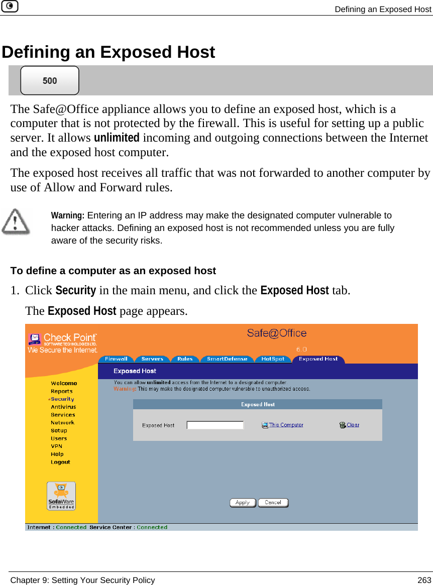  Defining an Exposed Host  Chapter 9: Setting Your Security Policy  263  Defining an Exposed Host  The Safe@Office appliance allows you to define an exposed host, which is a computer that is not protected by the firewall. This is useful for setting up a public server. It allows unlimited incoming and outgoing connections between the Internet and the exposed host computer. The exposed host receives all traffic that was not forwarded to another computer by use of Allow and Forward rules.   Warning: Entering an IP address may make the designated computer vulnerable to hacker attacks. Defining an exposed host is not recommended unless you are fully aware of the security risks. To define a computer as an exposed host 1. Click Security in the main menu, and click the Exposed Host tab. The Exposed Host page appears.  