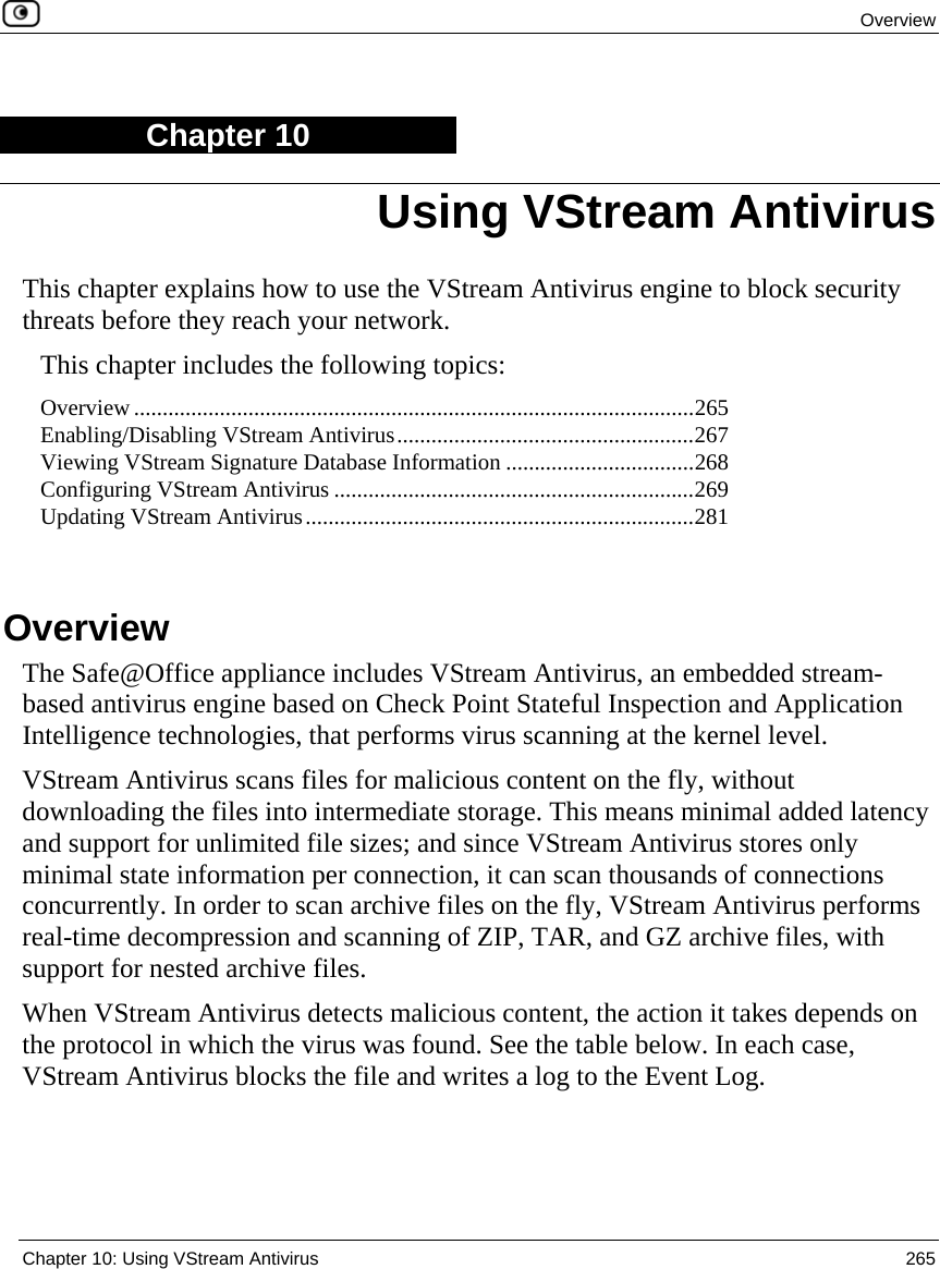  Overview  Chapter 10: Using VStream Antivirus  265  Chapter 10 This chapter explains how to use the VStream Antivirus engine to block security threats before they reach your network. This chapter includes the following topics: Overview..................................................................................................265 Enabling/Disabling VStream Antivirus....................................................267 Viewing VStream Signature Database Information .................................268 Configuring VStream Antivirus ...............................................................269 Updating VStream Antivirus....................................................................281   Overview The Safe@Office appliance includes VStream Antivirus, an embedded stream-based antivirus engine based on Check Point Stateful Inspection and Application Intelligence technologies, that performs virus scanning at the kernel level.  VStream Antivirus scans files for malicious content on the fly, without downloading the files into intermediate storage. This means minimal added latency and support for unlimited file sizes; and since VStream Antivirus stores only minimal state information per connection, it can scan thousands of connections concurrently. In order to scan archive files on the fly, VStream Antivirus performs real-time decompression and scanning of ZIP, TAR, and GZ archive files, with support for nested archive files.  When VStream Antivirus detects malicious content, the action it takes depends on the protocol in which the virus was found. See the table below. In each case, VStream Antivirus blocks the file and writes a log to the Event Log. Using VStream Antivirus 