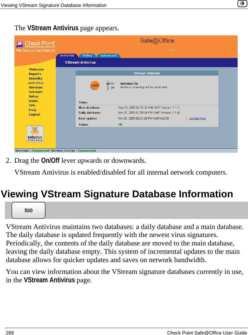 Viewing VStream Signature Database Information    268  Check Point Safe@Office User Guide  The VStream Antivirus page appears.  2. Drag the On/Off lever upwards or downwards. VStream Antivirus is enabled/disabled for all internal network computers.  Viewing VStream Signature Database Information  VStream Antivirus maintains two databases: a daily database and a main database. The daily database is updated frequently with the newest virus signatures. Periodically, the contents of the daily database are moved to the main database, leaving the daily database empty. This system of incremental updates to the main database allows for quicker updates and saves on network bandwidth.   You can view information about the VStream signature databases currently in use, in the VStream Antivirus page. 