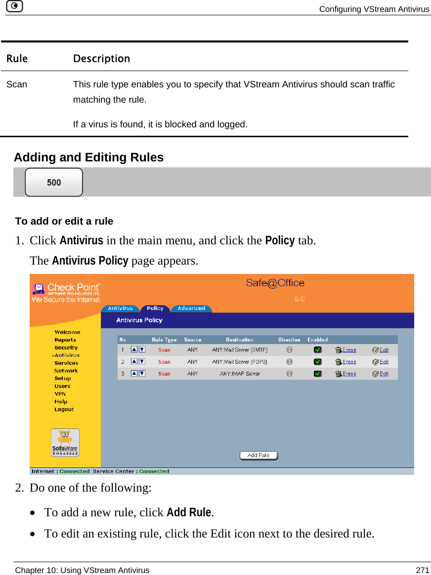  Configuring VStream Antivirus  Chapter 10: Using VStream Antivirus  271  Rule Description Scan  This rule type enables you to specify that VStream Antivirus should scan traffic matching the rule. If a virus is found, it is blocked and logged.    Adding and Editing Rules  To add or edit a rule 1. Click Antivirus in the main menu, and click the Policy tab. The Antivirus Policy page appears.  2. Do one of the following: • To add a new rule, click Add Rule. • To edit an existing rule, click the Edit icon next to the desired rule. 
