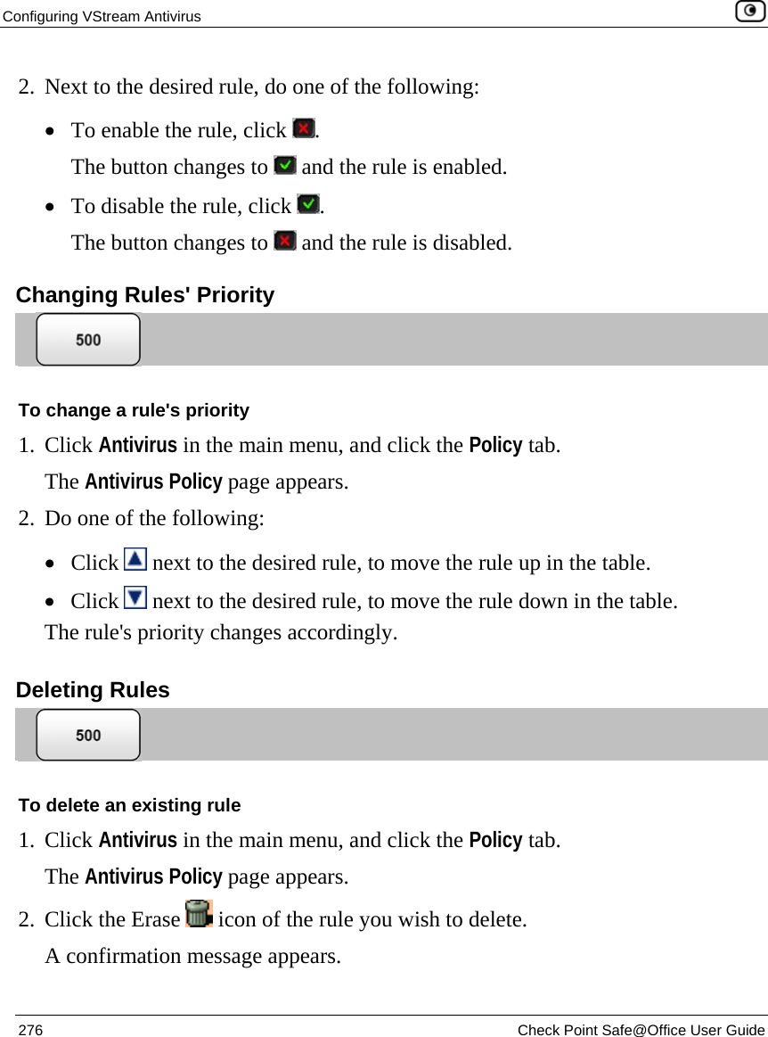 Configuring VStream Antivirus    276  Check Point Safe@Office User Guide  2. Next to the desired rule, do one of the following: • To enable the rule, click  . The button changes to   and the rule is enabled. • To disable the rule, click  . The button changes to   and the rule is disabled.  Changing Rules&apos; Priority  To change a rule&apos;s priority 1. Click Antivirus in the main menu, and click the Policy tab. The Antivirus Policy page appears. 2. Do one of the following: • Click   next to the desired rule, to move the rule up in the table. • Click   next to the desired rule, to move the rule down in the table. The rule&apos;s priority changes accordingly.  Deleting Rules  To delete an existing rule 1. Click Antivirus in the main menu, and click the Policy tab. The Antivirus Policy page appears. 2. Click the Erase   icon of the rule you wish to delete.  A confirmation message appears. 