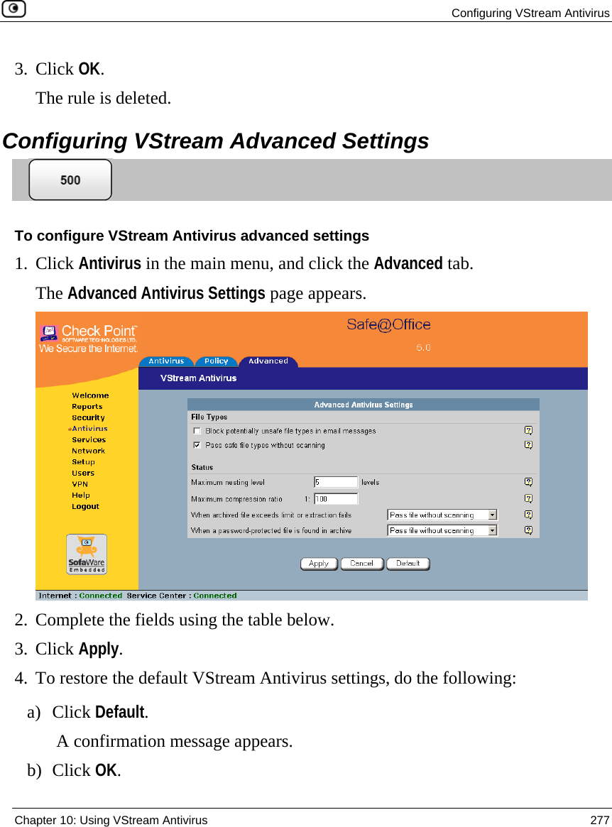  Configuring VStream Antivirus  Chapter 10: Using VStream Antivirus  277  3. Click OK.  The rule is deleted.  Configuring VStream Advanced Settings  To configure VStream Antivirus advanced settings 1. Click Antivirus in the main menu, and click the Advanced tab. The Advanced Antivirus Settings page appears.  2. Complete the fields using the table below. 3. Click Apply. 4. To restore the default VStream Antivirus settings, do the following: a) Click Default. A confirmation message appears. b) Click OK. 