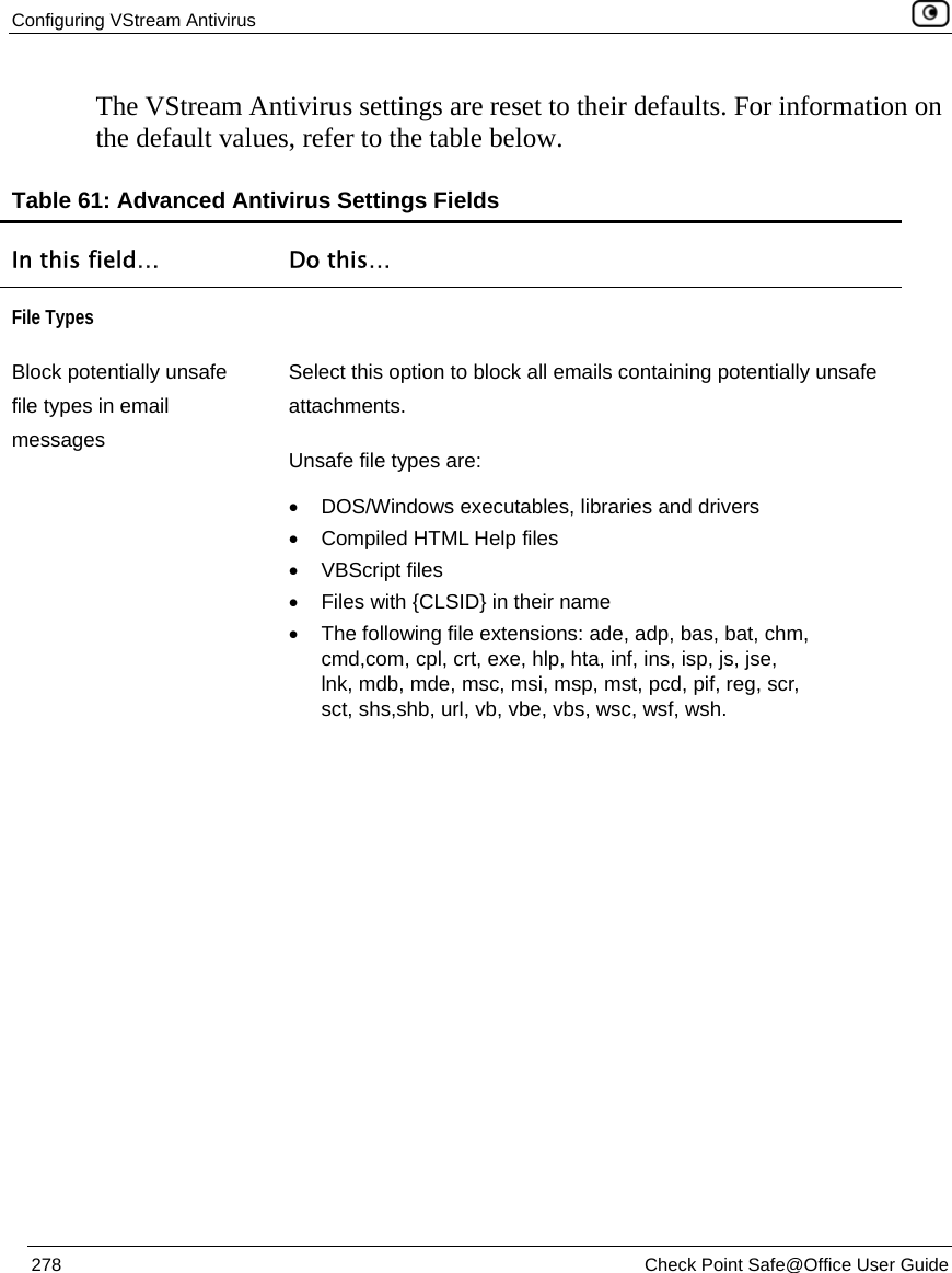 Configuring VStream Antivirus    278  Check Point Safe@Office User Guide  The VStream Antivirus settings are reset to their defaults. For information on the default values, refer to the table below. Table 61: Advanced Antivirus Settings Fields In this field…  Do this… File Types  Block potentially unsafe file types in email messages Select this option to block all emails containing potentially unsafe attachments.  Unsafe file types are: •  DOS/Windows executables, libraries and drivers •  Compiled HTML Help files • VBScript files • Files with {CLSID} in their name •  The following file extensions: ade, adp, bas, bat, chm, cmd,com, cpl, crt, exe, hlp, hta, inf, ins, isp, js, jse, lnk, mdb, mde, msc, msi, msp, mst, pcd, pif, reg, scr, sct, shs,shb, url, vb, vbe, vbs, wsc, wsf, wsh. 