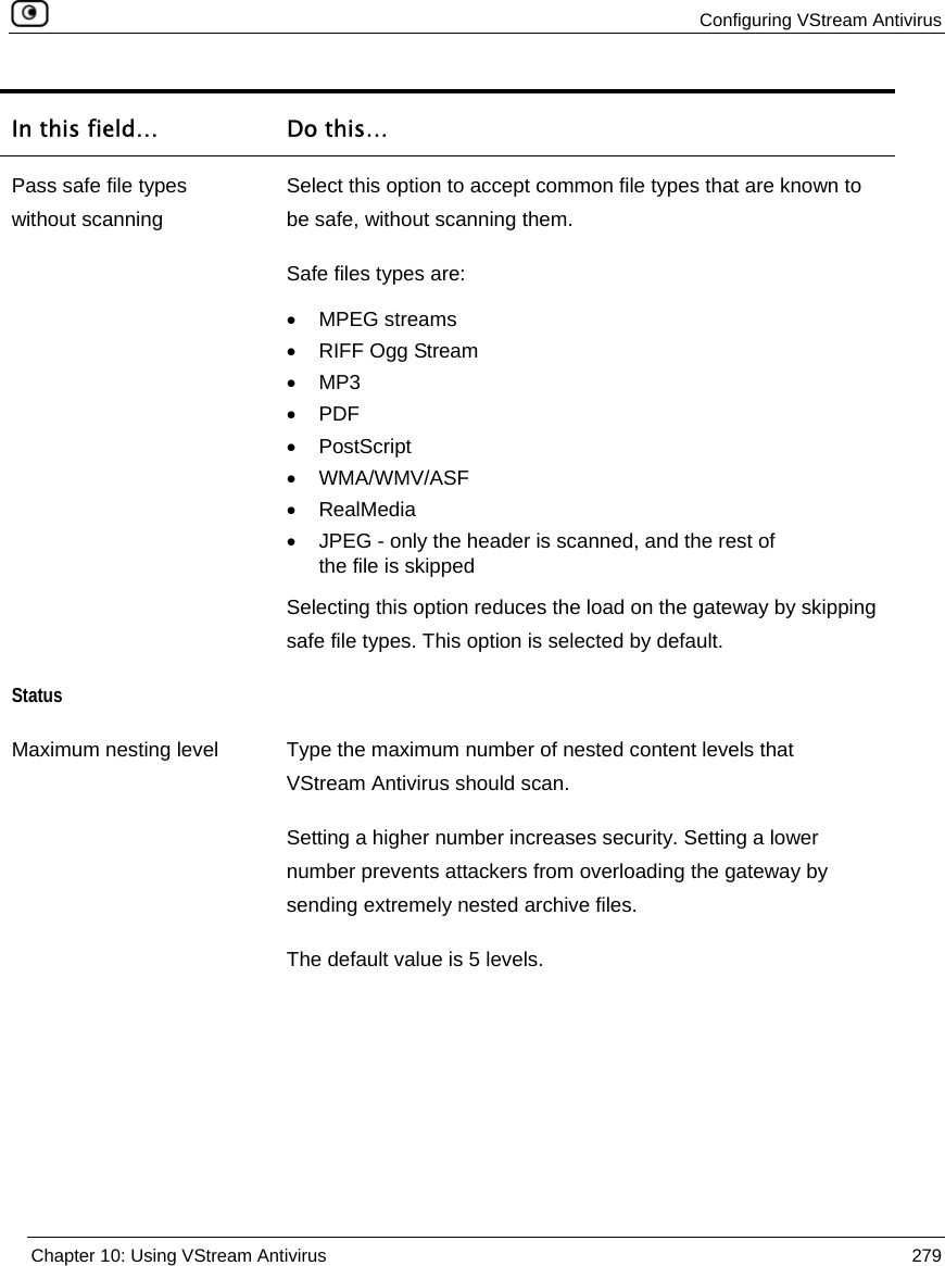  Configuring VStream Antivirus  Chapter 10: Using VStream Antivirus  279  In this field…  Do this… Pass safe file types without scanning Select this option to accept common file types that are known to be safe, without scanning them.  Safe files types are:  • MPEG streams •  RIFF Ogg Stream • MP3 • PDF • PostScript • WMA/WMV/ASF • RealMedia •  JPEG - only the header is scanned, and the rest of the file is skipped Selecting this option reduces the load on the gateway by skipping safe file types. This option is selected by default. Status  Maximum nesting level  Type the maximum number of nested content levels that VStream Antivirus should scan. Setting a higher number increases security. Setting a lower number prevents attackers from overloading the gateway by sending extremely nested archive files.  The default value is 5 levels. 