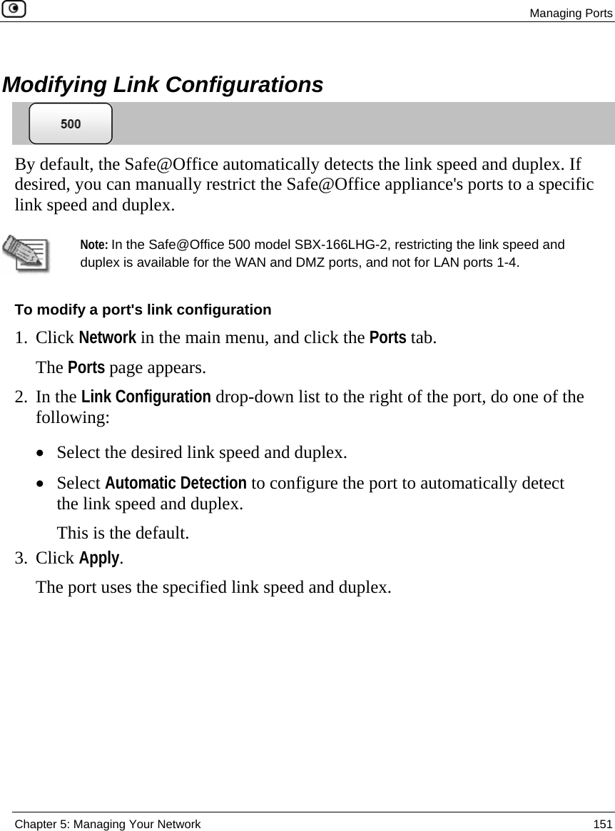  Managing Ports  Chapter 5: Managing Your Network  151    Modifying Link Configurations  By default, the Safe@Office automatically detects the link speed and duplex. If desired, you can manually restrict the Safe@Office appliance&apos;s ports to a specific link speed and duplex.   Note: In the Safe@Office 500 model SBX-166LHG-2, restricting the link speed and duplex is available for the WAN and DMZ ports, and not for LAN ports 1-4. To modify a port&apos;s link configuration 1. Click Network in the main menu, and click the Ports tab. The Ports page appears. 2. In the Link Configuration drop-down list to the right of the port, do one of the following: • Select the desired link speed and duplex. • Select Automatic Detection to configure the port to automatically detect the link speed and duplex. This is the default. 3. Click Apply. The port uses the specified link speed and duplex. 