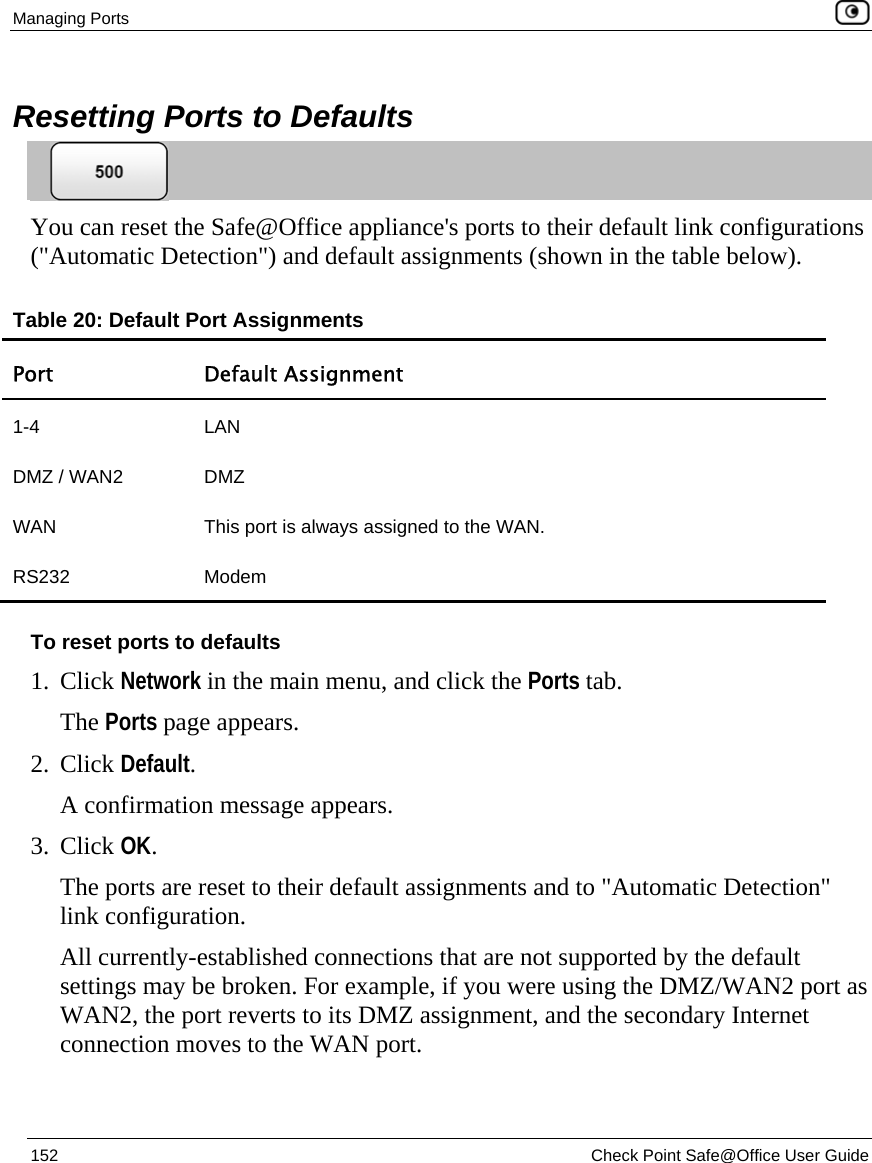 Managing Ports    152  Check Point Safe@Office User Guide   Resetting Ports to Defaults  You can reset the Safe@Office appliance&apos;s ports to their default link configurations (&quot;Automatic Detection&quot;) and default assignments (shown in the table below).  Table 20: Default Port Assignments Port Default Assignment 1-4 LAN DMZ / WAN2   DMZ WAN   This port is always assigned to the WAN. RS232 Modem  To reset ports to defaults 1. Click Network in the main menu, and click the Ports tab. The Ports page appears. 2. Click Default. A confirmation message appears. 3. Click OK. The ports are reset to their default assignments and to &quot;Automatic Detection&quot; link configuration. All currently-established connections that are not supported by the default settings may be broken. For example, if you were using the DMZ/WAN2 port as WAN2, the port reverts to its DMZ assignment, and the secondary Internet connection moves to the WAN port.  