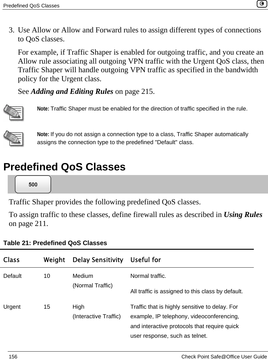 Predefined QoS Classes    156  Check Point Safe@Office User Guide  3. Use Allow or Allow and Forward rules to assign different types of connections to QoS classes.  For example, if Traffic Shaper is enabled for outgoing traffic, and you create an Allow rule associating all outgoing VPN traffic with the Urgent QoS class, then Traffic Shaper will handle outgoing VPN traffic as specified in the bandwidth policy for the Urgent class. See Adding and Editing Rules on page 215.   Note: Traffic Shaper must be enabled for the direction of traffic specified in the rule.   Note: If you do not assign a connection type to a class, Traffic Shaper automatically assigns the connection type to the predefined &quot;Default&quot; class.   Predefined QoS Classes  Traffic Shaper provides the following predefined QoS classes.  To assign traffic to these classes, define firewall rules as described in Using Rules on page 211. Table 21: Predefined QoS Classes Class  Weight Delay Sensitivity  Useful for Default 10 Medium  (Normal Traffic) Normal traffic.  All traffic is assigned to this class by default. Urgent 15 High  (Interactive Traffic) Traffic that is highly sensitive to delay. For example, IP telephony, videoconferencing, and interactive protocols that require quick user response, such as telnet. 