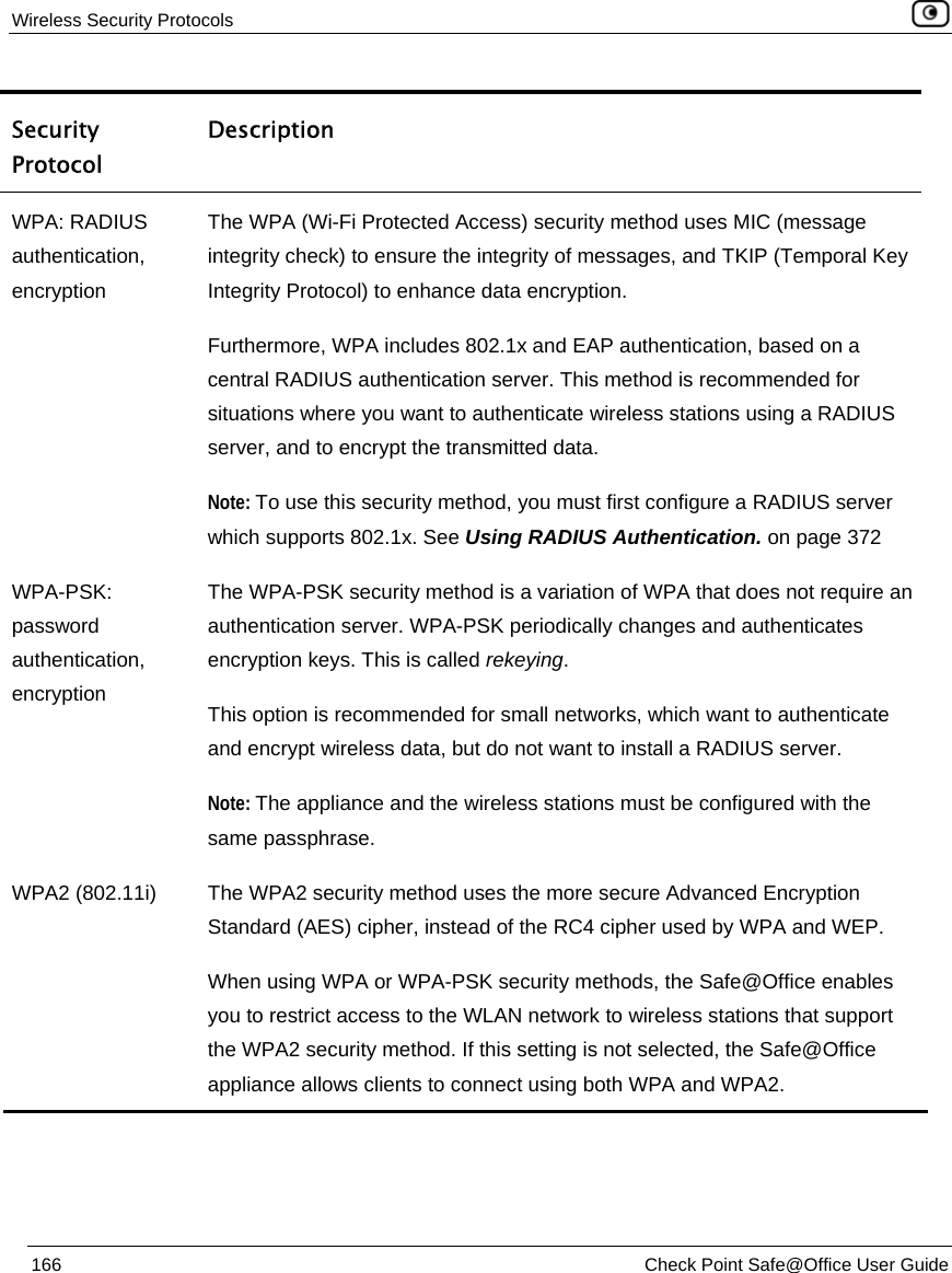 Wireless Security Protocols    166  Check Point Safe@Office User Guide  Security Protocol Description WPA: RADIUS authentication, encryption The WPA (Wi-Fi Protected Access) security method uses MIC (message integrity check) to ensure the integrity of messages, and TKIP (Temporal Key Integrity Protocol) to enhance data encryption. Furthermore, WPA includes 802.1x and EAP authentication, based on a central RADIUS authentication server. This method is recommended for situations where you want to authenticate wireless stations using a RADIUS server, and to encrypt the transmitted data. Note: To use this security method, you must first configure a RADIUS server which supports 802.1x. See Using RADIUS Authentication. on page 372 WPA-PSK: password authentication, encryption The WPA-PSK security method is a variation of WPA that does not require an authentication server. WPA-PSK periodically changes and authenticates encryption keys. This is called rekeying. This option is recommended for small networks, which want to authenticate and encrypt wireless data, but do not want to install a RADIUS server.  Note: The appliance and the wireless stations must be configured with the same passphrase. WPA2 (802.11i)  The WPA2 security method uses the more secure Advanced Encryption Standard (AES) cipher, instead of the RC4 cipher used by WPA and WEP. When using WPA or WPA-PSK security methods, the Safe@Office enables you to restrict access to the WLAN network to wireless stations that support the WPA2 security method. If this setting is not selected, the Safe@Office appliance allows clients to connect using both WPA and WPA2. 