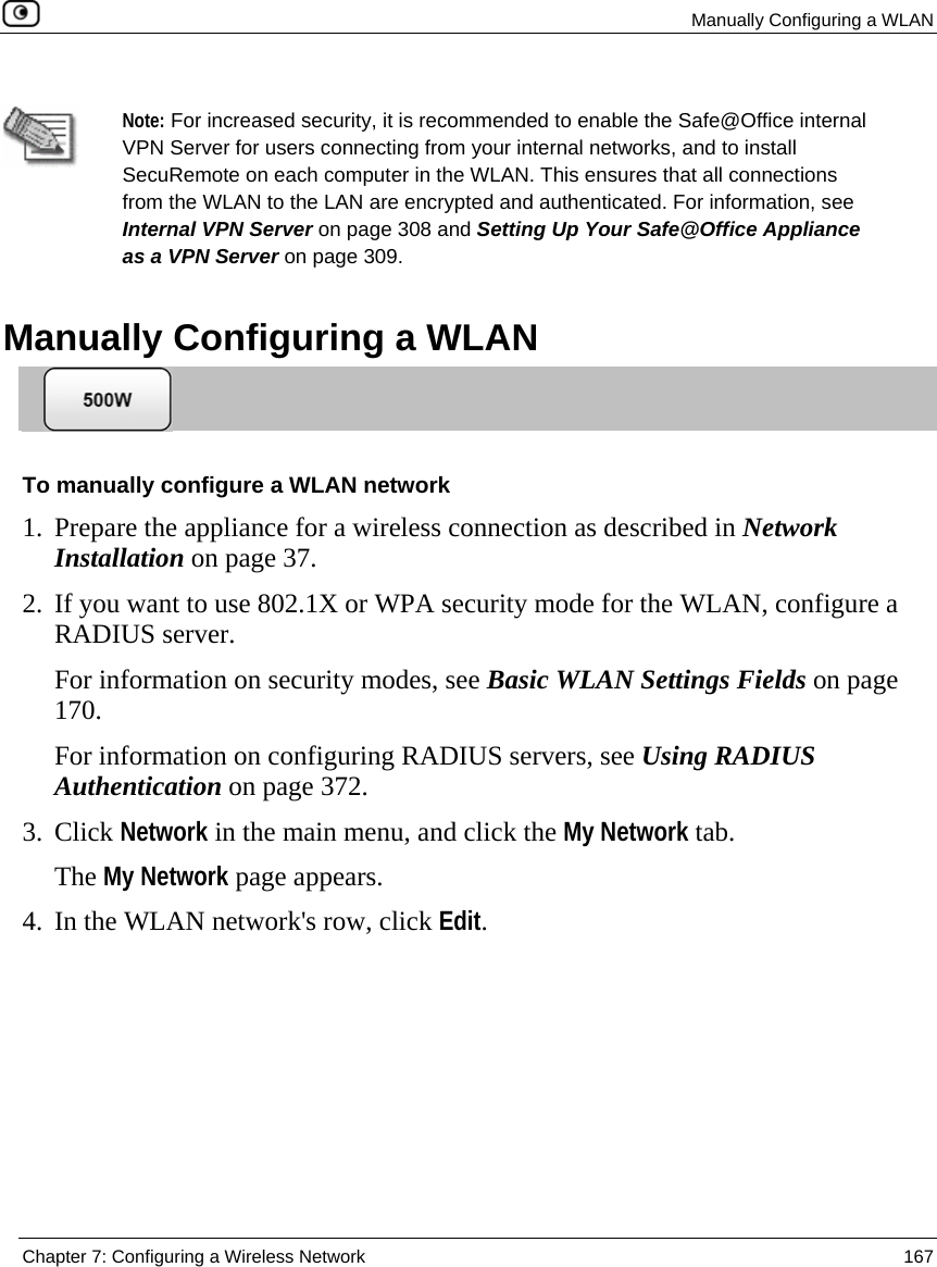  Manually Configuring a WLAN  Chapter 7: Configuring a Wireless Network  167    Note: For increased security, it is recommended to enable the Safe@Office internal VPN Server for users connecting from your internal networks, and to install SecuRemote on each computer in the WLAN. This ensures that all connections from the WLAN to the LAN are encrypted and authenticated. For information, see Internal VPN Server on page 308 and Setting Up Your Safe@Office Appliance as a VPN Server on page 309.   Manually Configuring a WLAN  To manually configure a WLAN network 1. Prepare the appliance for a wireless connection as described in Network Installation on page 37. 2. If you want to use 802.1X or WPA security mode for the WLAN, configure a RADIUS server.  For information on security modes, see Basic WLAN Settings Fields on page 170. For information on configuring RADIUS servers, see Using RADIUS Authentication on page 372. 3. Click Network in the main menu, and click the My Network tab. The My Network page appears.  4. In the WLAN network&apos;s row, click Edit. 