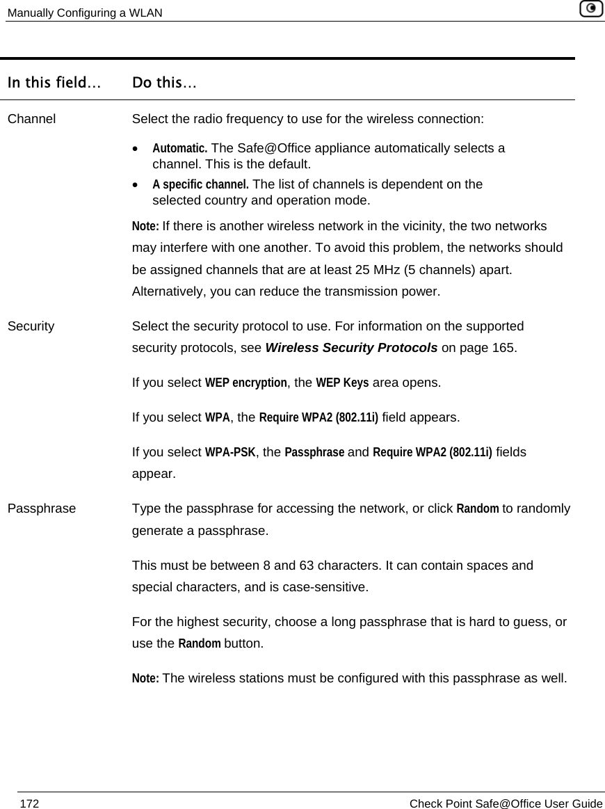 Manually Configuring a WLAN    172  Check Point Safe@Office User Guide  In this field…  Do this… Channel  Select the radio frequency to use for the wireless connection:  • Automatic. The Safe@Office appliance automatically selects a channel. This is the default. • A specific channel. The list of channels is dependent on the selected country and operation mode.  Note: If there is another wireless network in the vicinity, the two networks may interfere with one another. To avoid this problem, the networks should be assigned channels that are at least 25 MHz (5 channels) apart. Alternatively, you can reduce the transmission power. Security  Select the security protocol to use. For information on the supported security protocols, see Wireless Security Protocols on page 165. If you select WEP encryption, the WEP Keys area opens.  If you select WPA, the Require WPA2 (802.11i) field appears. If you select WPA-PSK, the Passphrase and Require WPA2 (802.11i) fields appear.  Passphrase  Type the passphrase for accessing the network, or click Random to randomly generate a passphrase. This must be between 8 and 63 characters. It can contain spaces and special characters, and is case-sensitive.  For the highest security, choose a long passphrase that is hard to guess, or use the Random button.  Note: The wireless stations must be configured with this passphrase as well. 