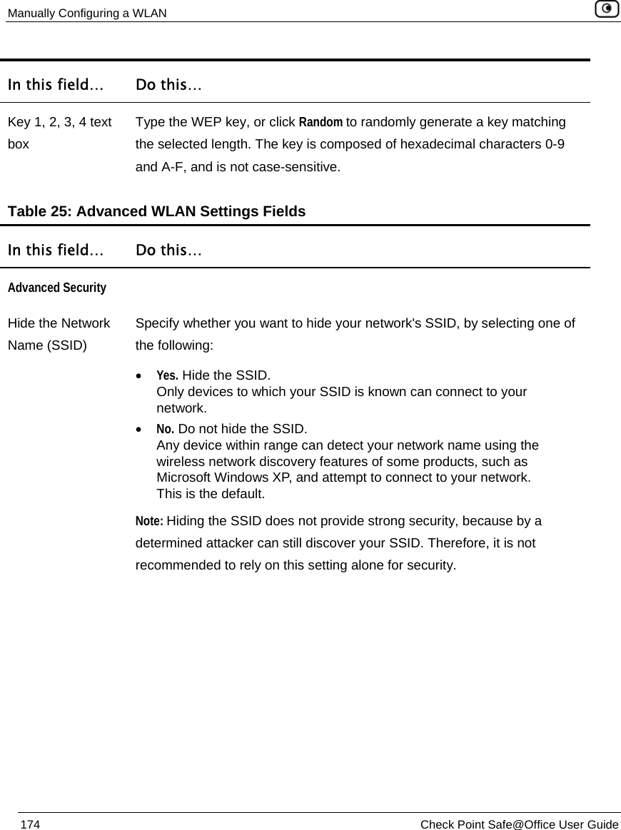 Manually Configuring a WLAN    174  Check Point Safe@Office User Guide  In this field…  Do this… Key 1, 2, 3, 4 text box Type the WEP key, or click Random to randomly generate a key matching the selected length. The key is composed of hexadecimal characters 0-9 and A-F, and is not case-sensitive.  Table 25: Advanced WLAN Settings Fields In this field…  Do this… Advanced Security  Hide the Network Name (SSID) Specify whether you want to hide your network&apos;s SSID, by selecting one of the following: • Yes. Hide the SSID.  Only devices to which your SSID is known can connect to your network. • No. Do not hide the SSID.  Any device within range can detect your network name using the wireless network discovery features of some products, such as Microsoft Windows XP, and attempt to connect to your network. This is the default. Note: Hiding the SSID does not provide strong security, because by a determined attacker can still discover your SSID. Therefore, it is not recommended to rely on this setting alone for security. 