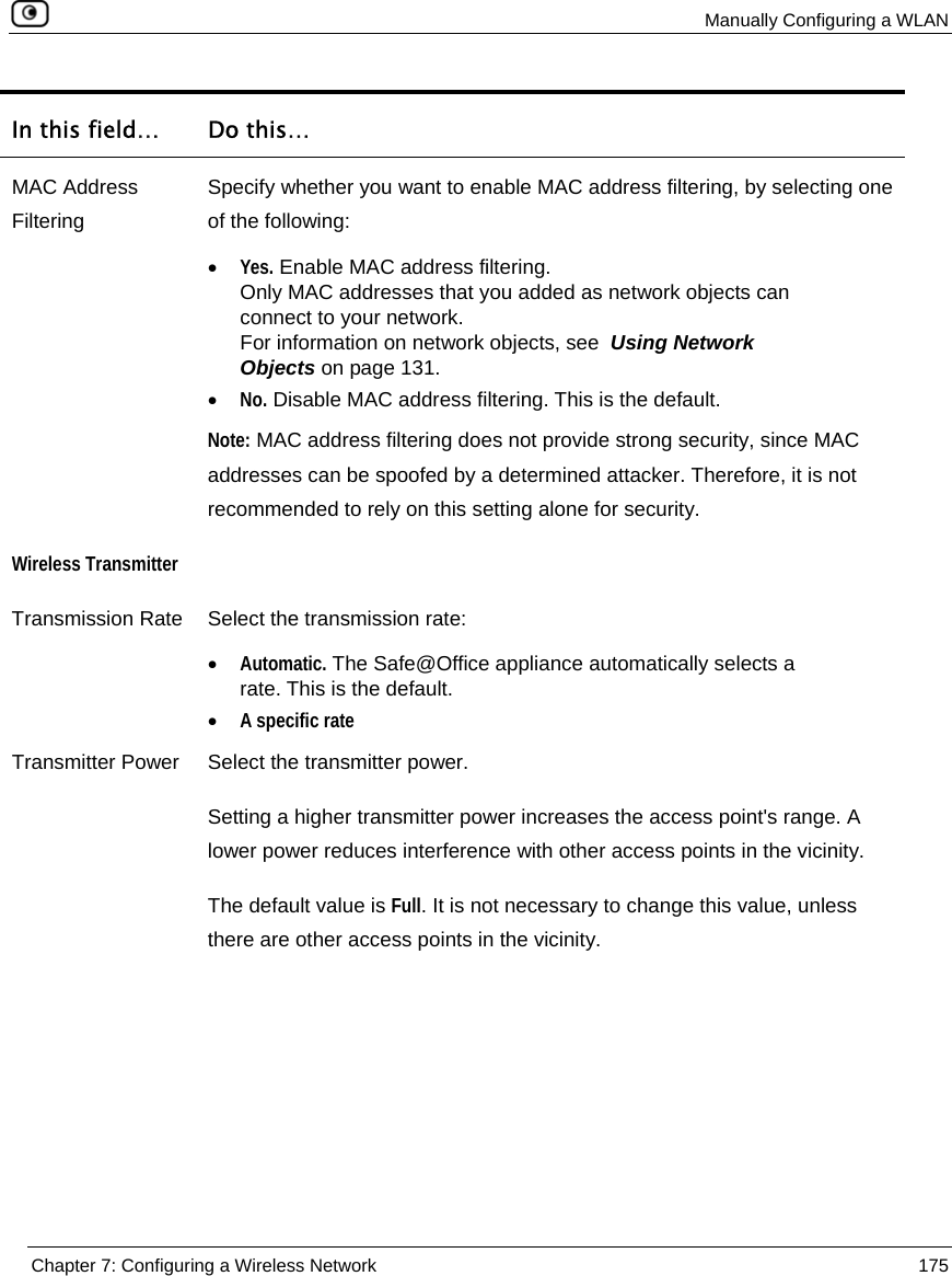  Manually Configuring a WLAN  Chapter 7: Configuring a Wireless Network  175  In this field…  Do this… MAC Address Filtering Specify whether you want to enable MAC address filtering, by selecting one of the following: • Yes. Enable MAC address filtering.  Only MAC addresses that you added as network objects can connect to your network.  For information on network objects, see  Using Network Objects on page 131. • No. Disable MAC address filtering. This is the default.  Note: MAC address filtering does not provide strong security, since MAC addresses can be spoofed by a determined attacker. Therefore, it is not recommended to rely on this setting alone for security. Wireless Transmitter  Transmission Rate  Select the transmission rate: • Automatic. The Safe@Office appliance automatically selects a rate. This is the default. • A specific rate Transmitter Power  Select the transmitter power. Setting a higher transmitter power increases the access point&apos;s range. A lower power reduces interference with other access points in the vicinity. The default value is Full. It is not necessary to change this value, unless there are other access points in the vicinity. 