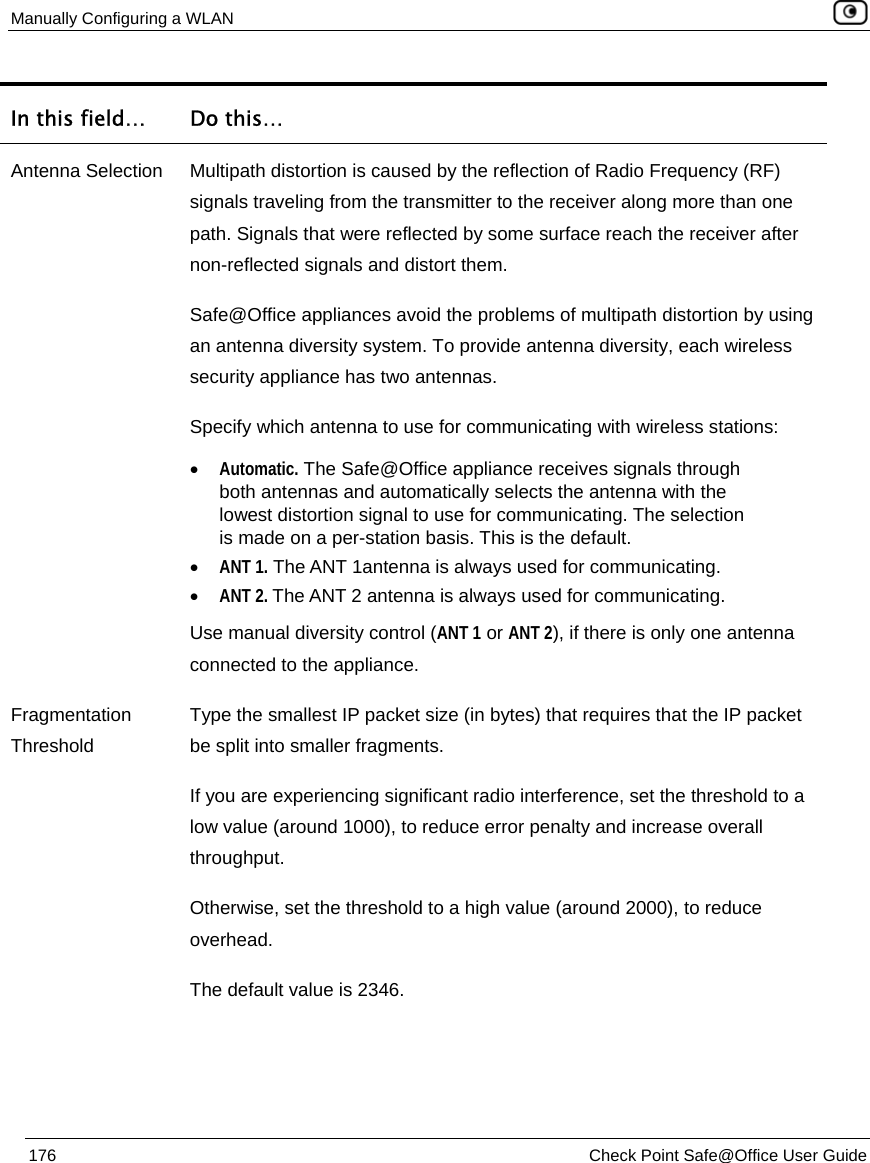 Manually Configuring a WLAN    176  Check Point Safe@Office User Guide  In this field…  Do this… Antenna Selection  Multipath distortion is caused by the reflection of Radio Frequency (RF) signals traveling from the transmitter to the receiver along more than one path. Signals that were reflected by some surface reach the receiver after non-reflected signals and distort them. Safe@Office appliances avoid the problems of multipath distortion by using an antenna diversity system. To provide antenna diversity, each wireless security appliance has two antennas. Specify which antenna to use for communicating with wireless stations: • Automatic. The Safe@Office appliance receives signals through both antennas and automatically selects the antenna with the lowest distortion signal to use for communicating. The selection is made on a per-station basis. This is the default. • ANT 1. The ANT 1antenna is always used for communicating.  • ANT 2. The ANT 2 antenna is always used for communicating. Use manual diversity control (ANT 1 or ANT 2), if there is only one antenna connected to the appliance.  Fragmentation Threshold Type the smallest IP packet size (in bytes) that requires that the IP packet be split into smaller fragments. If you are experiencing significant radio interference, set the threshold to a low value (around 1000), to reduce error penalty and increase overall throughput. Otherwise, set the threshold to a high value (around 2000), to reduce overhead. The default value is 2346. 