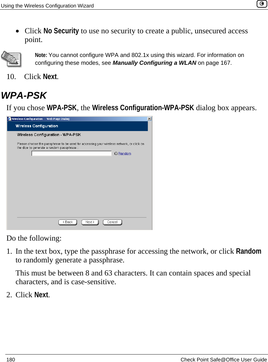 Using the Wireless Configuration Wizard    180  Check Point Safe@Office User Guide  • Click No Security to use no security to create a public, unsecured access point.    Note: You cannot configure WPA and 802.1x using this wizard. For information on configuring these modes, see Manually Configuring a WLAN on page 167. 10. Click Next.  WPA-PSK If you chose WPA-PSK, the Wireless Configuration-WPA-PSK dialog box appears.  Do the following: 1. In the text box, type the passphrase for accessing the network, or click Random to randomly generate a passphrase. This must be between 8 and 63 characters. It can contain spaces and special characters, and is case-sensitive.  2. Click Next. 