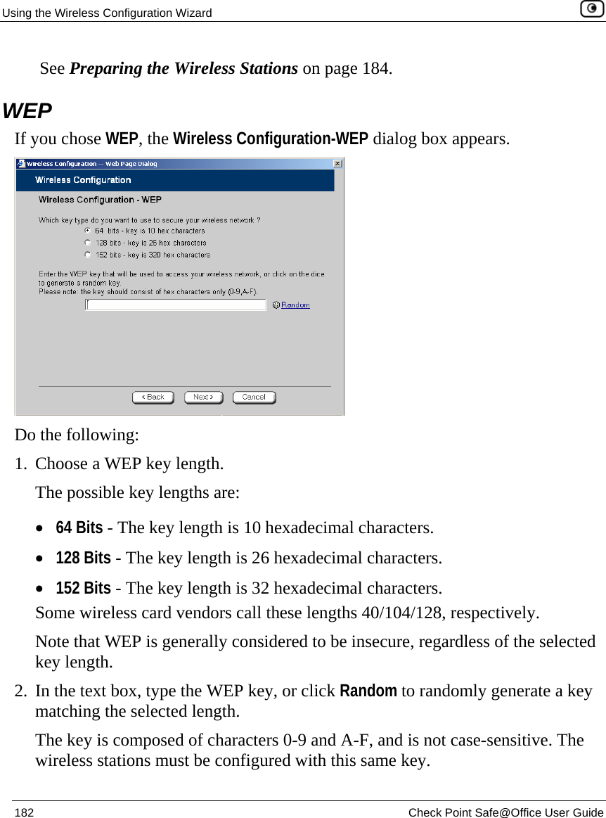 Using the Wireless Configuration Wizard    182  Check Point Safe@Office User Guide   See Preparing the Wireless Stations on page 184.  WEP If you chose WEP, the Wireless Configuration-WEP dialog box appears.  Do the following:  1. Choose a WEP key length. The possible key lengths are: • 64 Bits - The key length is 10 hexadecimal characters. • 128 Bits - The key length is 26 hexadecimal characters. • 152 Bits - The key length is 32 hexadecimal characters. Some wireless card vendors call these lengths 40/104/128, respectively. Note that WEP is generally considered to be insecure, regardless of the selected key length. 2. In the text box, type the WEP key, or click Random to randomly generate a key matching the selected length.  The key is composed of characters 0-9 and A-F, and is not case-sensitive. The wireless stations must be configured with this same key. 