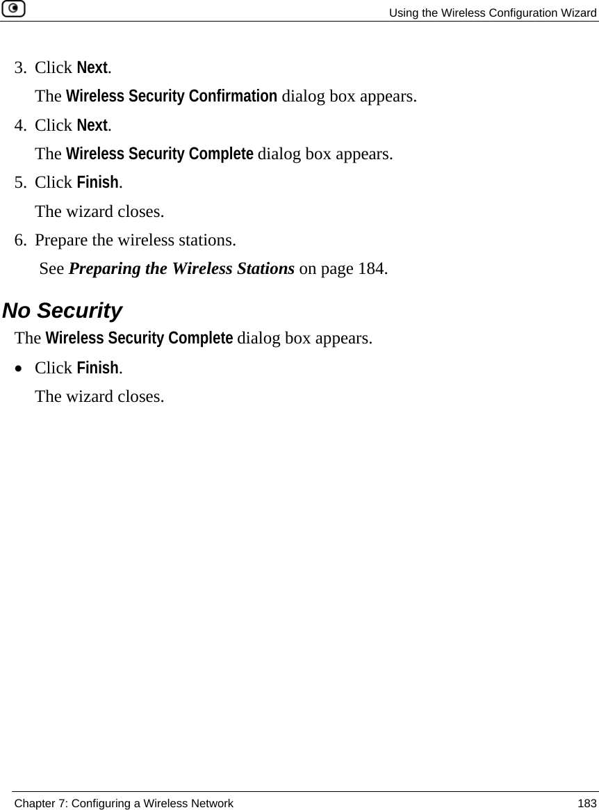   Using the Wireless Configuration Wizard  Chapter 7: Configuring a Wireless Network  183  3. Click Next. The Wireless Security Confirmation dialog box appears. 4. Click Next. The Wireless Security Complete dialog box appears. 5. Click Finish. The wizard closes. 6. Prepare the wireless stations.  See Preparing the Wireless Stations on page 184.  No Security The Wireless Security Complete dialog box appears. • Click Finish. The wizard closes. 