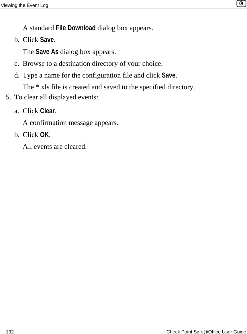 Viewing the Event Log    192  Check Point Safe@Office User Guide  A standard File Download dialog box appears. b. Click Save. The Save As dialog box appears. c. Browse to a destination directory of your choice. d. Type a name for the configuration file and click Save. The *.xls file is created and saved to the specified directory. 5. To clear all displayed events: a. Click Clear.  A confirmation message appears.  b. Click OK. All events are cleared. 