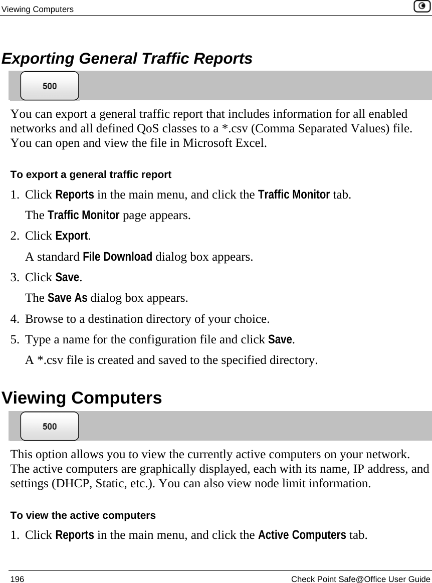 Viewing Computers    196  Check Point Safe@Office User Guide   Exporting General Traffic Reports  You can export a general traffic report that includes information for all enabled networks and all defined QoS classes to a *.csv (Comma Separated Values) file. You can open and view the file in Microsoft Excel. To export a general traffic report 1. Click Reports in the main menu, and click the Traffic Monitor tab.  The Traffic Monitor page appears. 2. Click Export. A standard File Download dialog box appears. 3. Click Save. The Save As dialog box appears. 4. Browse to a destination directory of your choice. 5. Type a name for the configuration file and click Save. A *.csv file is created and saved to the specified directory.   Viewing Computers  This option allows you to view the currently active computers on your network. The active computers are graphically displayed, each with its name, IP address, and settings (DHCP, Static, etc.). You can also view node limit information. To view the active computers 1. Click Reports in the main menu, and click the Active Computers tab.  