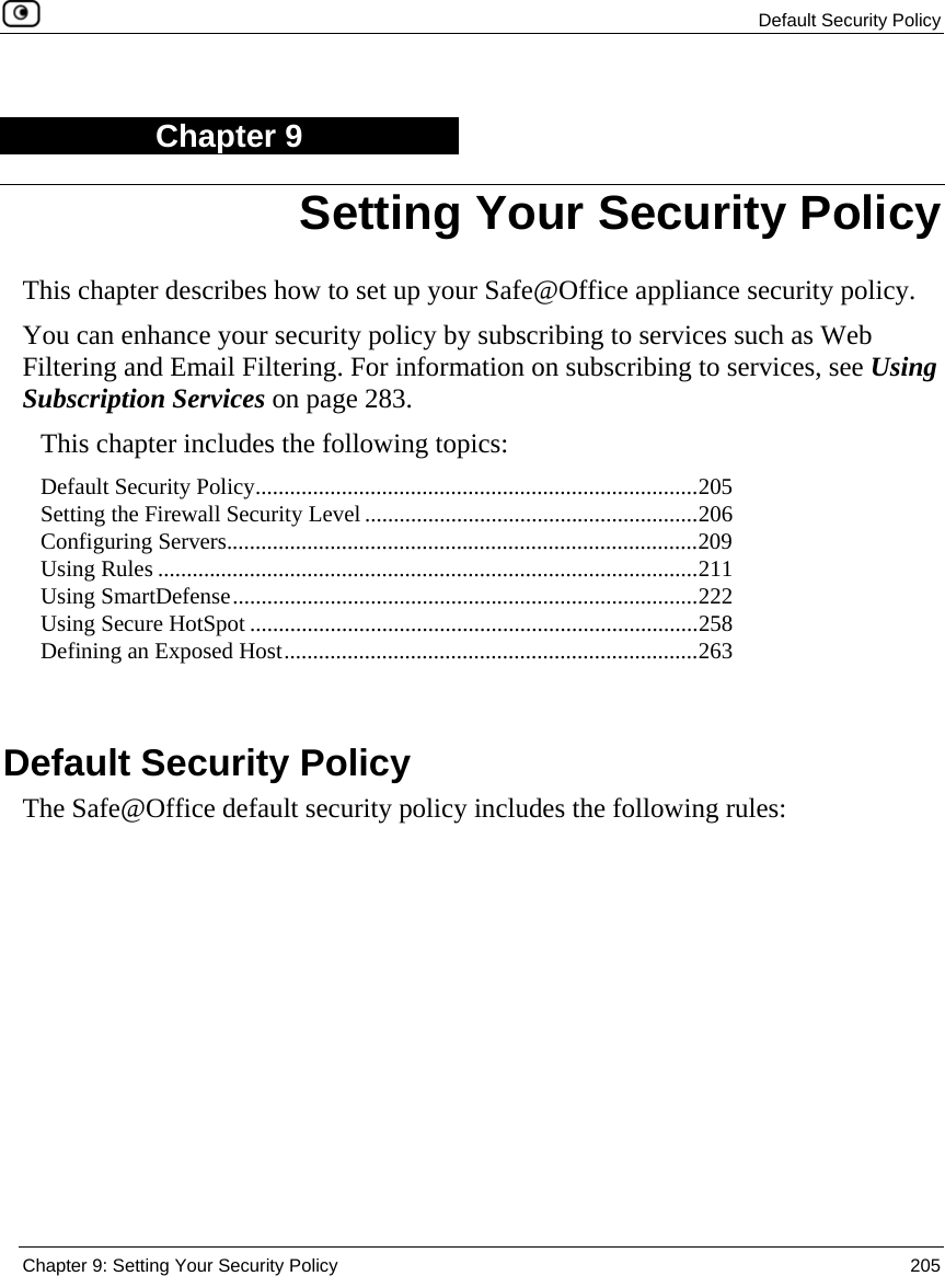  Default Security Policy  Chapter 9: Setting Your Security Policy  205  Chapter 9 This chapter describes how to set up your Safe@Office appliance security policy. You can enhance your security policy by subscribing to services such as Web Filtering and Email Filtering. For information on subscribing to services, see Using Subscription Services on page 283. This chapter includes the following topics: Default Security Policy.............................................................................205 Setting the Firewall Security Level ..........................................................206 Configuring Servers..................................................................................209 Using Rules ..............................................................................................211 Using SmartDefense.................................................................................222 Using Secure HotSpot ..............................................................................258 Defining an Exposed Host........................................................................263   Default Security Policy The Safe@Office default security policy includes the following rules:  Setting Your Security Policy 