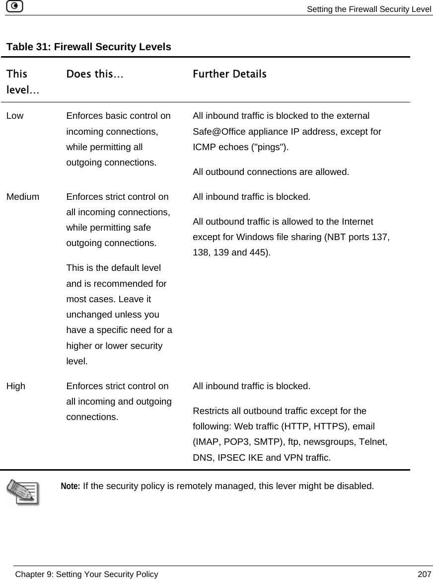  Setting the Firewall Security Level  Chapter 9: Setting Your Security Policy  207  Table 31: Firewall Security Levels This level… Does this…  Further Details Low  Enforces basic control on incoming connections, while permitting all outgoing connections. All inbound traffic is blocked to the external Safe@Office appliance IP address, except for ICMP echoes (&quot;pings&quot;). All outbound connections are allowed. Medium  Enforces strict control on all incoming connections, while permitting safe outgoing connections. This is the default level and is recommended for most cases. Leave it unchanged unless you have a specific need for a higher or lower security level. All inbound traffic is blocked. All outbound traffic is allowed to the Internet except for Windows file sharing (NBT ports 137, 138, 139 and 445). High  Enforces strict control on all incoming and outgoing connections. All inbound traffic is blocked. Restricts all outbound traffic except for the following: Web traffic (HTTP, HTTPS), email (IMAP, POP3, SMTP), ftp, newsgroups, Telnet, DNS, IPSEC IKE and VPN traffic.     Note: If the security policy is remotely managed, this lever might be disabled.  