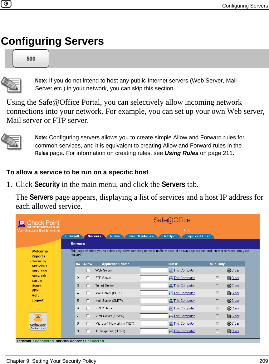  Configuring Servers  Chapter 9: Setting Your Security Policy  209   Configuring Servers    Note: If you do not intend to host any public Internet servers (Web Server, Mail Server etc.) in your network, you can skip this section. Using the Safe@Office Portal, you can selectively allow incoming network connections into your network. For example, you can set up your own Web server, Mail server or FTP server.   Note: Configuring servers allows you to create simple Allow and Forward rules for common services, and it is equivalent to creating Allow and Forward rules in the Rules page. For information on creating rules, see Using Rules on page 211. To allow a service to be run on a specific host 1. Click Security in the main menu, and click the Servers tab. The Servers page appears, displaying a list of services and a host IP address for each allowed service.  