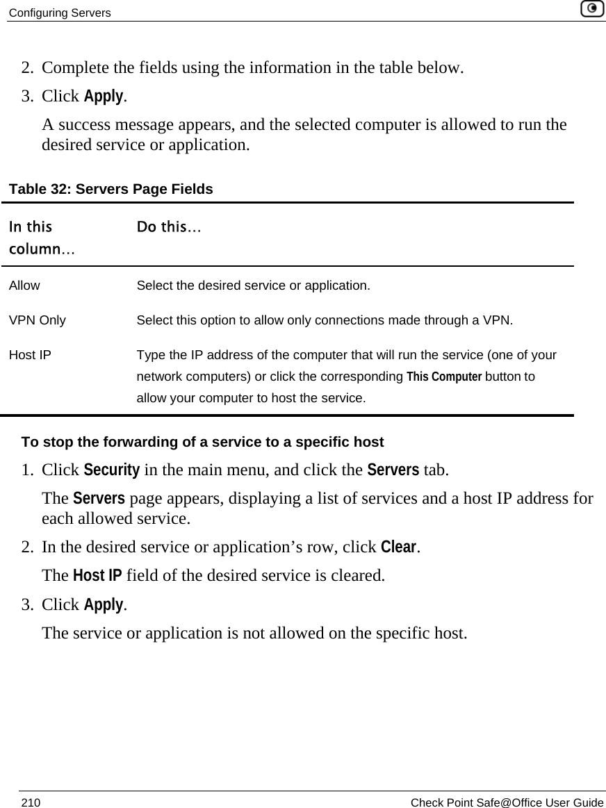 Configuring Servers    210  Check Point Safe@Office User Guide  2. Complete the fields using the information in the table below. 3. Click Apply.  A success message appears, and the selected computer is allowed to run the desired service or application. Table 32: Servers Page Fields In this column… Do this… Allow  Select the desired service or application. VPN Only  Select this option to allow only connections made through a VPN. Host IP  Type the IP address of the computer that will run the service (one of your network computers) or click the corresponding This Computer button to allow your computer to host the service. To stop the forwarding of a service to a specific host 1. Click Security in the main menu, and click the Servers tab. The Servers page appears, displaying a list of services and a host IP address for each allowed service. 2. In the desired service or application’s row, click Clear.  The Host IP field of the desired service is cleared. 3. Click Apply.  The service or application is not allowed on the specific host.  