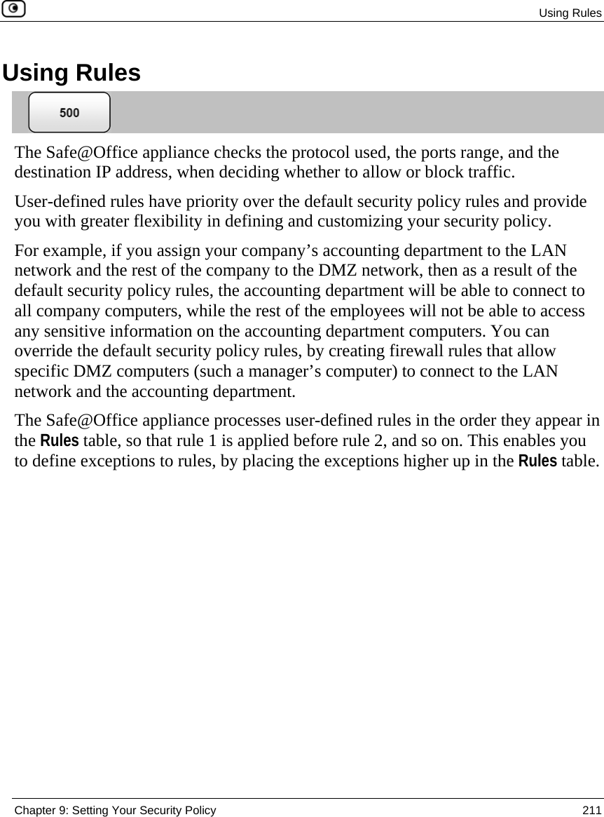  Using Rules  Chapter 9: Setting Your Security Policy  211  Using Rules  The Safe@Office appliance checks the protocol used, the ports range, and the destination IP address, when deciding whether to allow or block traffic.  User-defined rules have priority over the default security policy rules and provide you with greater flexibility in defining and customizing your security policy.  For example, if you assign your company’s accounting department to the LAN network and the rest of the company to the DMZ network, then as a result of the default security policy rules, the accounting department will be able to connect to all company computers, while the rest of the employees will not be able to access any sensitive information on the accounting department computers. You can override the default security policy rules, by creating firewall rules that allow specific DMZ computers (such a manager’s computer) to connect to the LAN network and the accounting department. The Safe@Office appliance processes user-defined rules in the order they appear in the Rules table, so that rule 1 is applied before rule 2, and so on. This enables you to define exceptions to rules, by placing the exceptions higher up in the Rules table.  