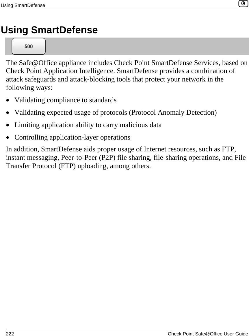 Using SmartDefense    222  Check Point Safe@Office User Guide  Using SmartDefense  The Safe@Office appliance includes Check Point SmartDefense Services, based on Check Point Application Intelligence. SmartDefense provides a combination of attack safeguards and attack-blocking tools that protect your network in the following ways:  • Validating compliance to standards • Validating expected usage of protocols (Protocol Anomaly Detection) • Limiting application ability to carry malicious data • Controlling application-layer operations In addition, SmartDefense aids proper usage of Internet resources, such as FTP, instant messaging, Peer-to-Peer (P2P) file sharing, file-sharing operations, and File Transfer Protocol (FTP) uploading, among others.  