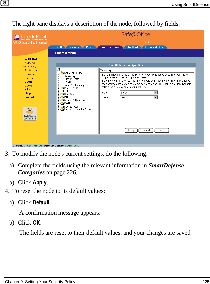  Using SmartDefense  Chapter 9: Setting Your Security Policy  225  The right pane displays a description of the node, followed by fields.  3. To modify the node&apos;s current settings, do the following: a) Complete the fields using the relevant information in SmartDefense Categories on page 226. b) Click Apply. 4. To reset the node to its default values: a) Click Default. A confirmation message appears. b) Click OK. The fields are reset to their default values, and your changes are saved. 