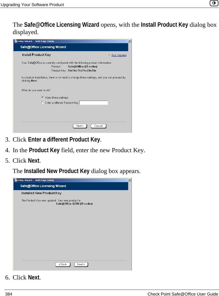 Upgrading Your Software Product    384  Check Point Safe@Office User Guide  The Safe@Office Licensing Wizard opens, with the Install Product Key dialog box displayed.  3. Click Enter a different Product Key. 4. In the Product Key field, enter the new Product Key. 5. Click Next. The Installed New Product Key dialog box appears.  6. Click Next. 