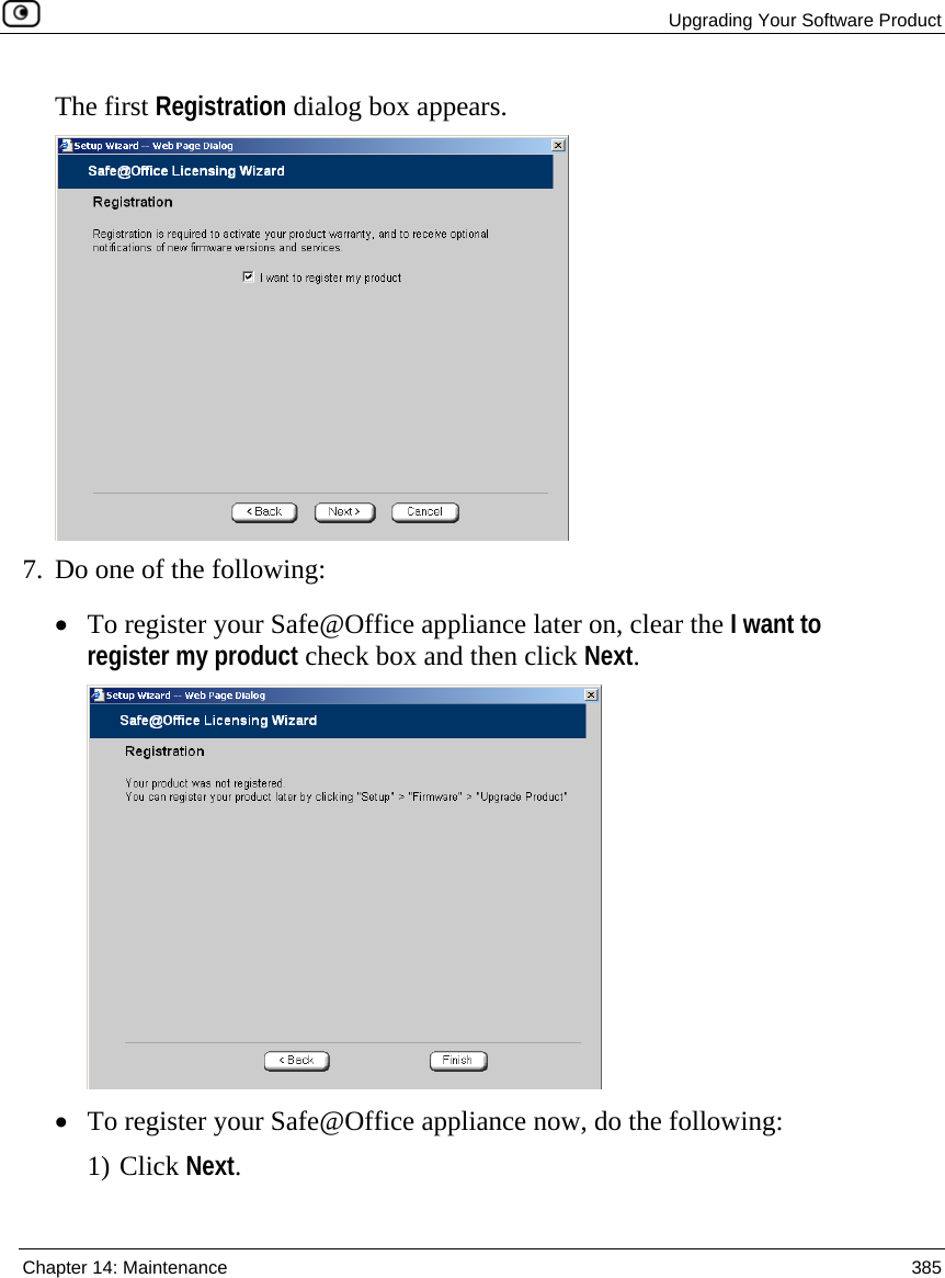  Upgrading Your Software Product  Chapter 14: Maintenance  385  The first Registration dialog box appears.  7. Do one of the following: • To register your Safe@Office appliance later on, clear the I want to register my product check box and then click Next.  • To register your Safe@Office appliance now, do the following: 1) Click Next. 