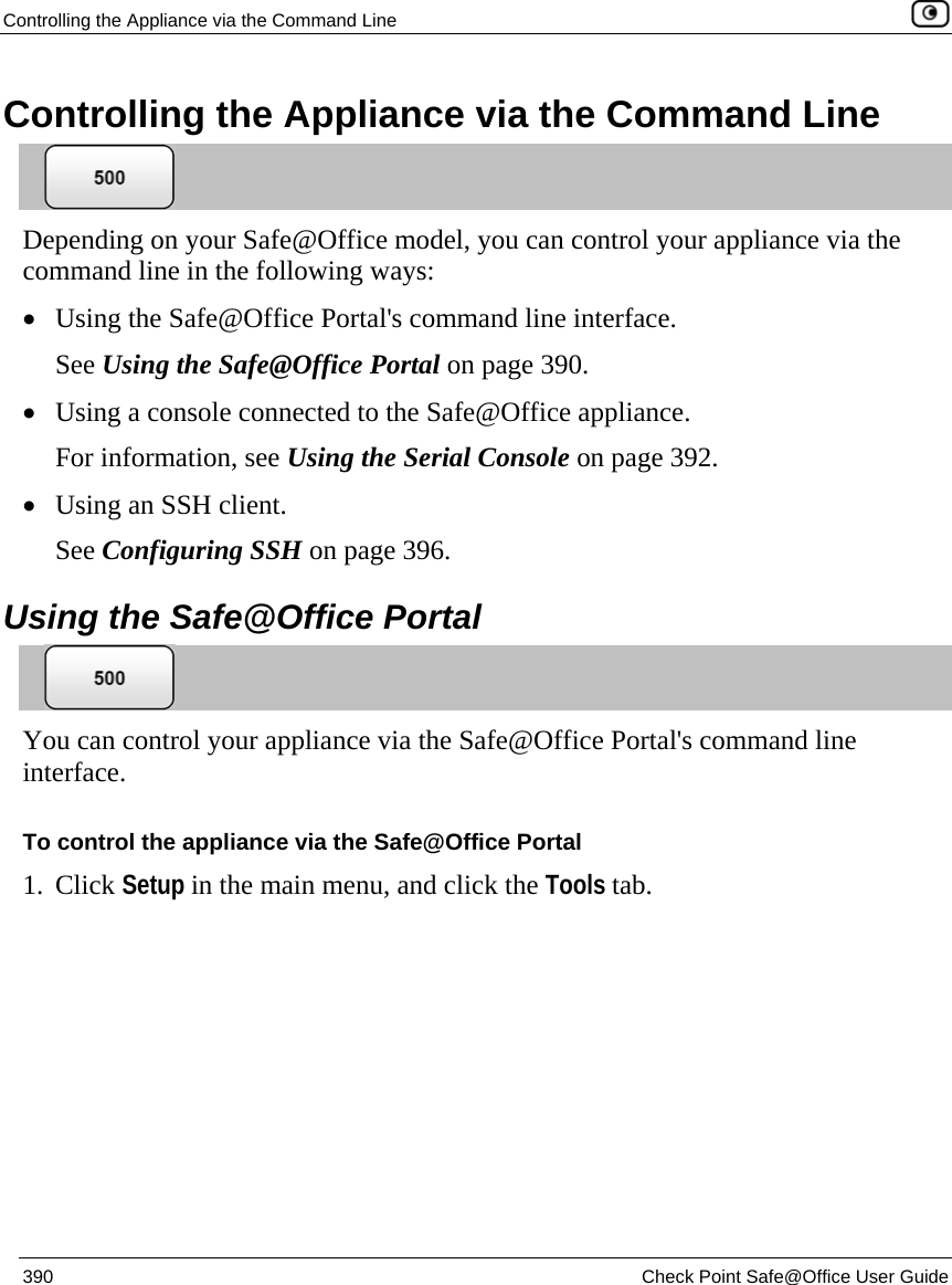 Controlling the Appliance via the Command Line    390  Check Point Safe@Office User Guide  Controlling the Appliance via the Command Line  Depending on your Safe@Office model, you can control your appliance via the command line in the following ways: • Using the Safe@Office Portal&apos;s command line interface. See Using the Safe@Office Portal on page 390. • Using a console connected to the Safe@Office appliance.  For information, see Using the Serial Console on page 392. • Using an SSH client.  See Configuring SSH on page 396.   Using the Safe@Office Portal  You can control your appliance via the Safe@Office Portal&apos;s command line interface. To control the appliance via the Safe@Office Portal 1. Click Setup in the main menu, and click the Tools tab. 